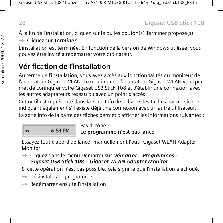 Gigaset USB Stick 108Gigaset USB Stick 108 / französisch / A31008-M1038-R101-1-7643  / qig_usbstick108_FR.fm / 28Schablone 2004_12_27À la fin de l&apos;installation, cliquez sur le ou les bouton(s) Terminer proposé(s). ìCliquez sur Terminer. L’installation est terminée. En fonction de la version de Windows utilisée, vous pouvez être invité à redémarrer votre ordinateur. Vérification de l’installationAu terme de l’installation, vous avez accès aux fonctionnalités du moniteur de l’adaptateur Gigaset WLAN. Le moniteur de l’adaptateur Gigaset WLAN vous per-met de configurer votre Gigaset USB Stick 108 et d’établir une connexion avec les autres adaptateurs réseau ou avec un point d’accès. Cet outil est représenté dans la zone Info de la barre des tâches par une icône indiquant également s’il existe déjà une connexion avec un autre utilisateur.La zone Info de la barre des tâches permet d’afficher les informations suivantes :Pas d’icône :Le programme n’est pas lancéEssayez tout d’abord de lancer manuellement l&apos;outil Gigaset WLAN Adapter Monitor. ìCliquez dans le menu Démarrer sur Démarrer – Programmes – Gigaset USB Stick 108 – Gigaset WLAN Adapter Monitor.Si cette opération n’est pas possible, cela signifie que l’installation a échoué. ìDésinstallez le programme. ìRedémarrez ensuite l&apos;installation.