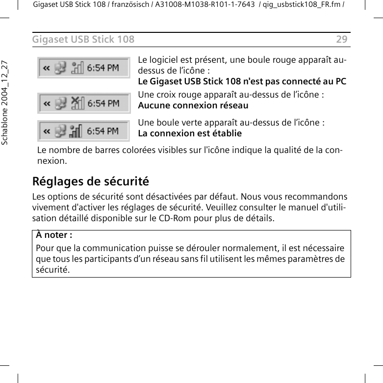 29Gigaset USB Stick 108Gigaset USB Stick 108 / französisch / A31008-M1038-R101-1-7643  / qig_usbstick108_FR.fm / Schablone 2004_12_27Réglages de sécuritéLes options de sécurité sont désactivées par défaut. Nous vous recommandons vivement d&apos;activer les réglages de sécurité. Veuillez consulter le manuel d&apos;utili-sation détaillé disponible sur le CD-Rom pour plus de détails.Le logiciel est présent, une boule rouge apparaît au-dessus de l’icône : Le Gigaset USB Stick 108 n&apos;est pas connecté au PC Une croix rouge apparaît au-dessus de l’icône : Aucune connexion réseauUne boule verte apparaît au-dessus de l’icône : La connexion est établieLe nombre de barres colorées visibles sur l&apos;icône indique la qualité de la con-nexion.À noter :Pour que la communication puisse se dérouler normalement, il est nécessaire que tous les participants d’un réseau sans fil utilisent les mêmes paramètres de sécurité.