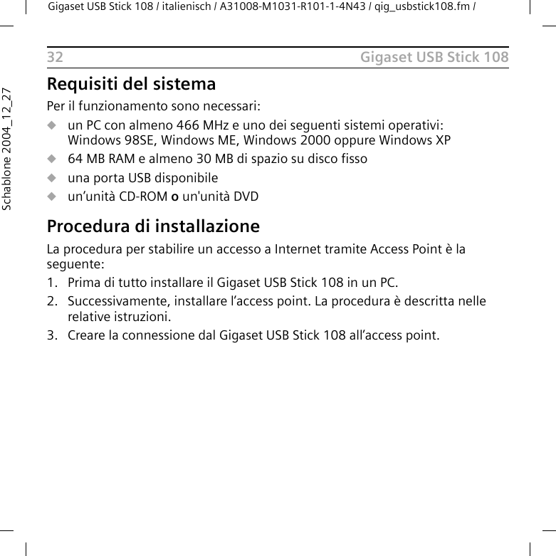 Gigaset USB Stick 108Gigaset USB Stick 108 / italienisch / A31008-M1031-R101-1-4N43 / qig_usbstick108.fm / 32Schablone 2004_12_27Requisiti del sistemaPer il funzionamento sono necessari:uun PC con almeno 466 MHz e uno dei seguenti sistemi operativi: Windows 98SE, Windows ME, Windows 2000 oppure Windows XPu64 MB RAM e almeno 30 MB di spazio su disco fissouuna porta USB disponibileuun’unità CD-ROM o un&apos;unità DVDProcedura di installazioneLa procedura per stabilire un accesso a Internet tramite Access Point è la seguente:1. Prima di tutto installare il Gigaset USB Stick 108 in un PC.2. Successivamente, installare l’access point. La procedura è descritta nellerelative istruzioni.3. Creare la connessione dal Gigaset USB Stick 108 all’access point.