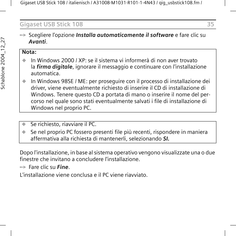 35Gigaset USB Stick 108Gigaset USB Stick 108 / italienisch / A31008-M1031-R101-1-4N43 / qig_usbstick108.fm / Schablone 2004_12_27ìScegliere l’opzione Installa automaticamente il software e fare clic su Avanti. Dopo l&apos;installazione, in base al sistema operativo vengono visualizzate una o due finestre che invitano a concludere l&apos;installazione. ìFare clic su Fine. L&apos;installazione viene conclusa e il PC viene riavviato.Nota:uIn Windows 2000 / XP: se il sistema vi informerà di non aver trovato la firma digitale, ignorare il messaggio e continuare con l&apos;installazione automatica. uIn Windows 98SE / ME: per proseguire con il processo di installazione dei driver, viene eventualmente richiesto di inserire il CD di installazione di Windows. Tenere questo CD a portata di mano o inserire il nome del per-corso nel quale sono stati eventualmente salvati i file di installazione di Windows nel proprio PC.uSe richiesto, riavviare il PC.uSe nel proprio PC fossero presenti file più recenti, rispondere in maniera affermativa alla richiesta di mantenerli, selezionando SI.