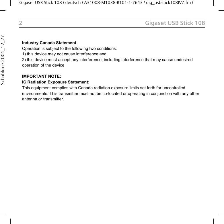 Gigaset USB Stick 108Gigaset USB Stick 108 / deutsch / A31008-M1038-R101-1-7643 / qig_usbstick108IVZ.fm / 2Schablone 2004_12_27Industry Canada StatementOperation is subject to the following two conditions:1) this device may not cause interference and2) this device must accept any interference, including interference that may cause undesired operation of the deviceIMPORTANT NOTE:IC Radiation Exposure Statement:This equipment complies with Canada radiation exposure limits set forth for uncontrolled environments. This transmitter must not be co-located or operating in conjunction with any other antenna or transmitter.