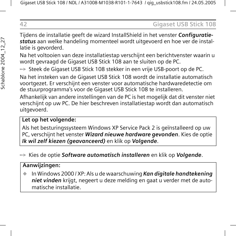 Gigaset USB Stick 108Gigaset USB Stick 108 / NDL / A31008-M1038-R101-1-7643  / qig_usbstick108.fm / 24.05.200542Schablone 2004_12_27Tijdens de installatie geeft de wizard InstallShield in het venster Configuratie-status aan welke handeling momenteel wordt uitgevoerd en hoe ver de instal-latie is gevorderd. Na het voltooien van deze installatiestap verschijnt een berichtvenster waarin u wordt gevraagd de Gigaset USB Stick 108 aan te sluiten op de PC.ìSteek de Gigaset USB Stick 108 stekker in een vrije USB-poort op de PC. Na het insteken van de Gigaset USB Stick 108 wordt de installatie automatisch voortgezet. Er verschijnt een venster voor automatische hardwaredetectie om de stuurprogramma’s voor de Gigaset USB Stick 108 te installeren.Afhankelijk van andere instellingen van de PC is het mogelijk dat dit venster niet verschijnt op uw PC. De hier beschreven installatiestap wordt dan automatisch uitgevoerd.ìKies de optie Software automatisch installeren en klik op Volgende. Let op het volgende:Als het besturingssysteem Windows XP Service Pack 2 is geïnstalleerd op uw PC, verschijnt het venster Wizard nieuwe hardware gevonden. Kies de optie Ik wil zelf kiezen (geavanceerd) en klik op Volgende.Aanwijzingen:uIn Windows 2000 / XP: Als u de waarschuwing Kan digitale handtekening niet vinden krijgt, negeert u deze melding en gaat u verder met de auto-matische installatie. 