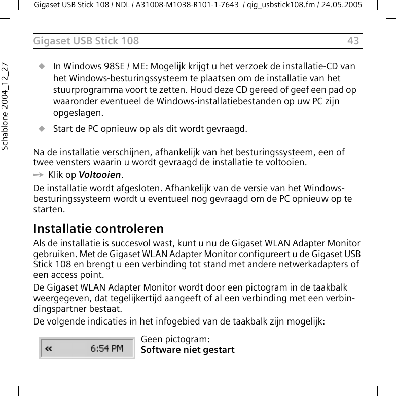 43Gigaset USB Stick 108Gigaset USB Stick 108 / NDL / A31008-M1038-R101-1-7643  / qig_usbstick108.fm / 24.05.2005Schablone 2004_12_27Na de installatie verschijnen, afhankelijk van het besturingssysteem, een of twee vensters waarin u wordt gevraagd de installatie te voltooien. ìKlik op Voltooien. De installatie wordt afgesloten. Afhankelijk van de versie van het Windows-besturingssysteem wordt u eventueel nog gevraagd om de PC opnieuw op te starten. Installatie controlerenAls de installatie is succesvol wast, kunt u nu de Gigaset WLAN Adapter Monitor gebruiken. Met de Gigaset WLAN Adapter Monitor configureert u de Gigaset USB Stick 108 en brengt u een verbinding tot stand met andere netwerkadapters of een access point. De Gigaset WLAN Adapter Monitor wordt door een pictogram in de taakbalk weergegeven, dat tegelijkertijd aangeeft of al een verbinding met een verbin-dingspartner bestaat.De volgende indicaties in het infogebied van de taakbalk zijn mogelijk:uIn Windows 98SE / ME: Mogelijk krijgt u het verzoek de installatie-CD van het Windows-besturingssysteem te plaatsen om de installatie van het stuurprogramma voort te zetten. Houd deze CD gereed of geef een pad op waaronder eventueel de Windows-installatiebestanden op uw PC zijn opgeslagen.uStart de PC opnieuw op als dit wordt gevraagd.Geen pictogram:Software niet gestart