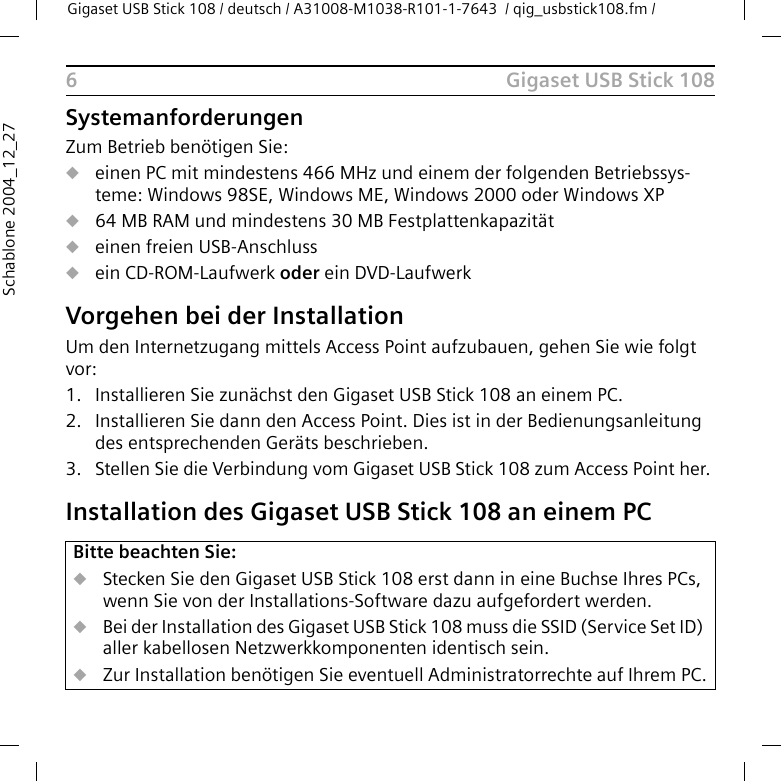 Gigaset USB Stick 108Gigaset USB Stick 108 / deutsch / A31008-M1038-R101-1-7643  / qig_usbstick108.fm / 6Schablone 2004_12_27SystemanforderungenZum Betrieb benötigen Sie: ueinen PC mit mindestens 466 MHz und einem der folgenden Betriebssys-teme: Windows 98SE, Windows ME, Windows 2000 oder Windows XPu64 MB RAM und mindestens 30 MB Festplattenkapazitätueinen freien USB-Anschlussuein CD-ROM-Laufwerk oder ein DVD-LaufwerkVorgehen bei der InstallationUm den Internetzugang mittels Access Point aufzubauen, gehen Sie wie folgt vor:1. Installieren Sie zunächst den Gigaset USB Stick 108 an einem PC. 2. Installieren Sie dann den Access Point. Dies ist in der Bedienungsanleitung des entsprechenden Geräts beschrieben.3. Stellen Sie die Verbindung vom Gigaset USB Stick 108 zum Access Point her. Installation des Gigaset USB Stick 108 an einem PCBitte beachten Sie:uStecken Sie den Gigaset USB Stick 108 erst dann in eine Buchse Ihres PCs, wenn Sie von der Installations-Software dazu aufgefordert werden.uBei der Installation des Gigaset USB Stick 108 muss die SSID (Service Set ID) aller kabellosen Netzwerkkomponenten identisch sein. uZur Installation benötigen Sie eventuell Administratorrechte auf Ihrem PC.