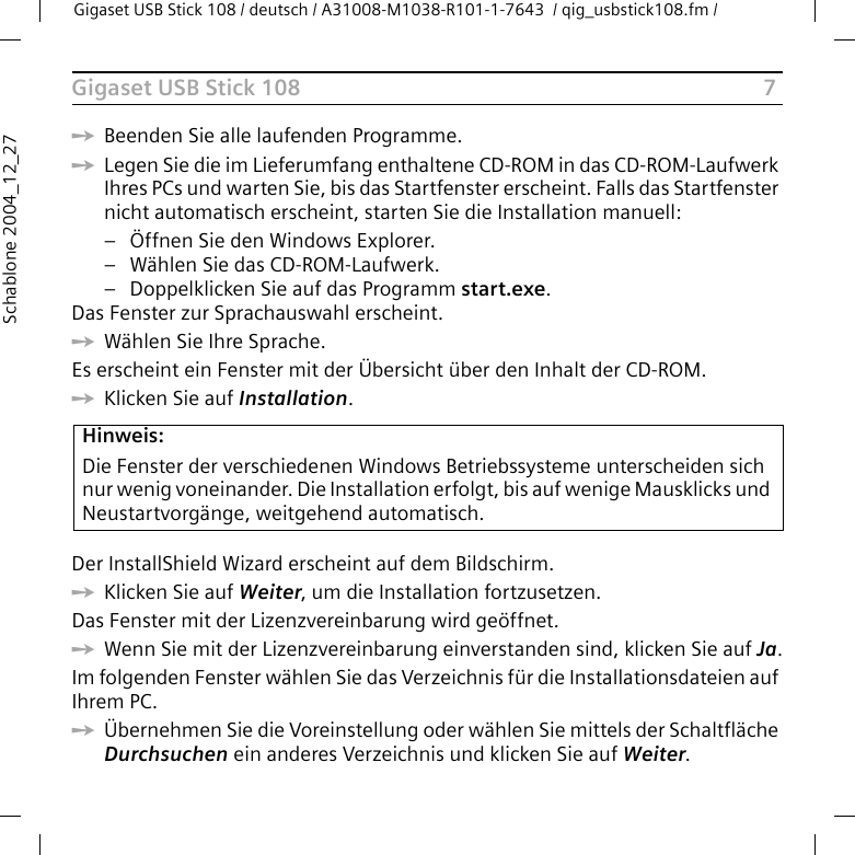 7Gigaset USB Stick 108Gigaset USB Stick 108 / deutsch / A31008-M1038-R101-1-7643  / qig_usbstick108.fm / Schablone 2004_12_27ìBeenden Sie alle laufenden Programme. ìLegen Sie die im Lieferumfang enthaltene CD-ROM in das CD-ROM-Laufwerk Ihres PCs und warten Sie, bis das Startfenster erscheint. Falls das Startfenster nicht automatisch erscheint, starten Sie die Installation manuell:– Öffnen Sie den Windows Explorer.– Wählen Sie das CD-ROM-Laufwerk.– Doppelklicken Sie auf das Programm start.exe.Das Fenster zur Sprachauswahl erscheint.ìWählen Sie Ihre Sprache.Es erscheint ein Fenster mit der Übersicht über den Inhalt der CD-ROM.ìKlicken Sie auf Installation.Der InstallShield Wizard erscheint auf dem Bildschirm.ìKlicken Sie auf Weiter, um die Installation fortzusetzen.Das Fenster mit der Lizenzvereinbarung wird geöffnet.ìWenn Sie mit der Lizenzvereinbarung einverstanden sind, klicken Sie auf Ja.Im folgenden Fenster wählen Sie das Verzeichnis für die Installationsdateien auf Ihrem PC.ìÜbernehmen Sie die Voreinstellung oder wählen Sie mittels der Schaltfläche Durchsuchen ein anderes Verzeichnis und klicken Sie auf Weiter.Hinweis:Die Fenster der verschiedenen Windows Betriebssysteme unterscheiden sich nur wenig voneinander. Die Installation erfolgt, bis auf wenige Mausklicks und Neustartvorgänge, weitgehend automatisch.