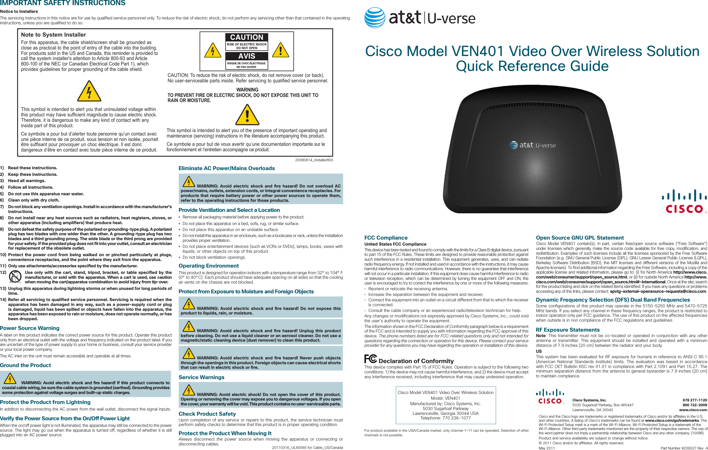  Cisco Model VEN401 Video Over Wireless Solution Quick Reference Guide  Cisco Systems, Inc.  678 277-1120  5030 Sugarloaf Parkway, Box 465447  800 722-2009  Lawrenceville, GA 30042  www.cisco.comCisco and the Cisco logo are trademarks or registered trademarks of Cisco and/or its a  liates in the U.S. and other countries. A listing of Cisco’s trademarks can be found at www.cisco.com/go/trademarks. The Wi-Fi Protected Setup mark is a mark of the Wi-Fi Alliance. Wi-Fi Protected Setup is a trademark of the Wi-Fi Alliance. Other third party trademarks mentioned are the property of their respective owners. The use of the word partner does not imply a partnership relationship between Cisco and any other company. (1009R)Product and service availability are subject to change without notice.© 2011 Cisco and/or its a  liates. All rights reserved.May 2011    Part Number 4039027 Rev  AIMPORTANT SAFETY INSTRUCTIONSNotice to InstallersThe servicing instructions in this notice are for use by quali ed service personnel only. To reduce the risk of electric shock, do not perform any servicing other than that contained in the operating instructions, unless you are quali ed to do so.20080814_Installer800Note to System InstallerFor this apparatus, the cable shield/screen shall be grounded as close as practical to the point of entry of the cable into the building. For products sold in the US and Canada, this reminder is provided to call the system installer&apos;s attention to Article 800-93 and Article 800-100 of the NEC (or Canadian Electrical Code Part 1), which provides guidelines for proper grounding of the cable shield.This symbol is intended to alert you that uninsulated voltage within this product may have sufficient magnitude to cause electric shock. Therefore, it is dangerous to make any kind of contact with any inside part of this product.Ce symbole a pour but d’alerter toute personne qu’un contact avec une pièce interne de ce produit, sous tension et non isolée, pourrait être suffisant pour provoquer un choc électrique. Il est donc dangereux d’être en contact avec toute pièce interne de ce produit.This symbol is intended to alert you of the presence of important operating and maintenance (servicing) instructions in the literature accompanying this product. Ce symbole a pour but de vous avertir qu’une documentation importante sur le fonctionnement et l’entretien accompagne ce produit.CAUTION: To reduce the risk of electric shock, do not remove cover (or back). No user-serviceable parts inside. Refer servicing to qualified service personnel.WARNINGTO PREVENT FIRE OR ELECTRIC SHOCK, DO NOT EXPOSE THIS UNIT TO RAIN OR MOISTURE.1)  Read these instructions.2)  Keep these instructions.3)  Heed all warnings.4)  Follow all instructions.5)  Do not use this apparatus near water.6)  Clean only with dry cloth.7)  Do not block any ventilation openings. Install in accordance with the manufacturer’s instructions.8)  Do not install near any heat sources such as radiators, heat registers, stoves, or other apparatus (including amplifiers) that produce heat.9)  Do not defeat the safety purpose of the polarized or grounding-type plug. A polarized plug has two blades with one wider than the other. A grounding-type plug has two blades and a third grounding prong. The wide blade or the third prong are provided for your safety. If the provided plug does not fit into your outlet, consult an electrician for replacement of the obsolete outlet.10) Protect the power cord from being walked on or pinched particularly at plugs, convenience receptacles, and the point where they exit from the apparatus.11)  Only use attachments/accessories specified by the manufacturer.12)  Use only with the cart, stand, tripod, bracket, or table specified by the manufacturer, or sold with the apparatus. When a cart is used, use caution when moving the cart/apparatus combination to avoid injury from tip-over.13)  Unplug this apparatus during lightning storms or when unused for long periods of time.14)  Refer all servicing to qualified service personnel. Servicing is required when the apparatus has been damaged in any way, such as a power-supply cord or plug is damaged, liquid has been spilled or objects have fallen into the apparatus, the apparatus has been exposed to rain or moisture, does not operate normally, or has been dropped.Power Source WarningA label on this product indicates the correct power source for this product. Operate this product only from an electrical outlet with the voltage and frequency indicated on the product label. If you are uncertain of the type of power supply to your home or business, consult your service provider or your local power company.The AC inlet on the unit must remain accessible and operable at all times.Ground the Product  WARNING: Avoid electric shock and  re hazard! If this product connects to coaxial cable wiring, be sure the cable system is grounded (earthed). Grounding provides some protection against voltage surges and built-up static charges.Protect the Product from LightningIn addition to disconnecting the AC power from the wall outlet, disconnect the signal inputs.Verify the Power Source from the On/O  Power LightWhen the on/o  power light is not illuminated, the apparatus may still be connected to the power source. The light may go out when the apparatus is turned o , regardless of whether it is still plugged into an AC power source.      Eliminate AC Power/Mains OverloadsWARNING: Avoid electric shock and  re hazard! Do not overload AC power/mains, outlets, extension cords, or integral convenience receptacles. For products that require battery power or other power sources to operate them, refer to the operating instructions for those products.Provide Ventilation and Select a Location•  Remove all packaging material before applying power to the product. •  Do not place this apparatus on a bed, sofa, rug, or similar surface.•  Do not place this apparatus on an unstable surface.•  Do not install this apparatus in an enclosure, such as a bookcase or rack, unless the installation provides proper ventilation.•  Do not place entertainment devices (such as VCRs or DVDs), lamps, books, vases with liquids, or other objects on top of this product.•  Do not block ventilation openings.Operating EnvironmentThis product is designed for operation indoors with a temperature range from 32° to 104° F (0° to 40°C). Each product should have adequate spacing on all sides so that the cooling air vents on the chassis are not blocked.Protect from Exposure to Moisture and Foreign ObjectsWARNING: Avoid electric shock and  re hazard! Do not expose this product to liquids, rain, or moisture.WARNING: Avoid electric shock and  re hazard! Unplug this product before cleaning. Do not use a liquid cleaner or an aerosol cleaner. Do not use a magnetic/static cleaning device (dust remover) to clean this product.WARNING: Avoid electric shock and  re hazard! Never push objects through the openings in this product. Foreign objects can cause electrical shorts that can result in electric shock or  re. Service WarningsWARNING: Avoid electric shock! Do not open the cover of this product. Opening or removing the cover may expose you to dangerous voltages. If you open the cover, your warranty will be void. This product contains no user-serviceable parts.Check Product SafetyUpon completion of any service or repairs to this product, the service technician must perform safety checks to determine that this product is in proper operating condition.Protect the Product When Moving ItAlways disconnect the power source when moving the apparatus or connecting or disconnecting cables.  20110316_UL60065 for Cable_US/CanadaFCC ComplianceUnited States FCC ComplianceThis device has been tested and found to comply with the limits for a Class B digital device, pursuant to part 15 of the FCC Rules. These limits are designed to provide reasonable protection against such interference in a residential installation. This equipment generates, uses, and can radiate radio frequency energy. If not installed and used in accordance with the instructions, it may cause harmful interference to radio communications. However, there is no guarantee that interference will not occur in a particular installation. If this equipment does cause harmful interference to radio or television reception, which can be determined by turning the equipment OFF and ON, the user is encouraged to try to correct the interference by one or more of the following measures:•  Reorient or relocate the receiving antenna.•  Increase the separation between the equipment and receiver.•  Connect the equipment into an outlet on a circuit di erent from that to which the receiver is connected.•  Consult the cable company or an experienced radio/television technician for help.Any changes or modi cations not expressly approved by Cisco Systems, Inc., could void the user’s authority to operate the equipment.The information shown in the FCC Declaration of Conformity paragraph below is a requirement of the FCC and is intended to supply you with information regarding the FCC approval of this device. The phone numbers listed are for FCC-related questions only and not intended for questions regarding the connection or operation for this device. Please contact your service provider for any questions you may have regarding the operation or installation of this device. Declaration of ConformityThis device complies with Part 15 of FCC Rules. Operation is subject to the following two conditions: 1) the device may not cause harmful interference, and 2) the device must accept any interference received, including interference that may cause undesired operation.Cisco Model VEN401 Video Over Wireless SolutionModel: VEN401Manufactured by: Cisco Systems, Inc.5030 Sugarloaf ParkwayLawrenceville, Georgia 30044 USATelephone: 770 236-1077Open Source GNU GPL StatementCisco Model VEN401 contain(s), in part, certain free/open source software (“Free Software”) under licenses which generally make the source code available for free copy, modi cation, and redistribution. Examples of such licenses include all the licenses sponsored by the Free Software Foundation (e.g. GNU General Public License (GPL), GNU Lesser General Public License (LGPL), Berkeley Software Distribution (BSD), the MIT licenses and di erent versions of the Mozilla and Apache licenses). To  nd additional information regarding the Free Software, including a copy of the applicable license and related information, please go to: (i) for North America http://www.cisco.com/web/consumer/support/open_source.html, or (ii) for outside North America http://www.cisco.com/web/consumer/support/open_source.html#~international. Once at the site, search for the product listing and click on the related items identi ed. If you have any questions or problems accessing any of the links, please contact: spvtg-external-opensource-requests@cisco.com.Dynamic Frequency Selection (DFS) Dual Band Frequencies Some con gurations of this product may operate in the 5150-5250 MHz and 5470-5725 MHz bands. If you select any channel in these frequency ranges, the product is restricted to indoor operation only per FCC guidance. The use of this product on the a ected frequencies when outside is in non compliance of the FCC regulations and guidelines. RF Exposure Statements Note: This transmitter must not be co-located or operated in conjunction with any other antenna or transmitter. This equipment should be installed and operated with a minimum distance of 7.9 inches (20 cm) between the radiator and your body. US This system has been evaluated for RF exposure for humans in reference to ANSI C 95.1 (American National Standards Institute) limits. The evaluation was based in accordance with FCC OET Bulletin 65C rev 01.01 in compliance with Part 2.1091 and Part 15.27. The minimum separation distance from the antenna to general bystander is 7.9 inches (20 cm) to maintain compliance.For product available in the USA/Canada market, only channel 1~11 can be operated. Selection of other channels is not possible.