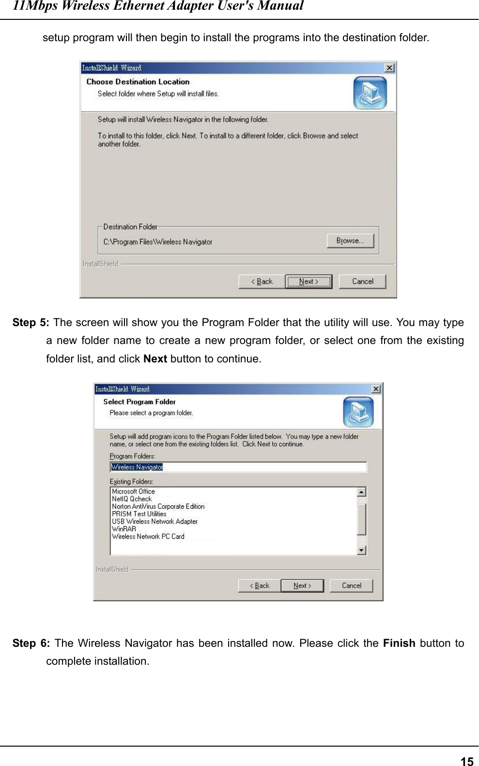 11Mbps Wireless Ethernet Adapter User&apos;s Manual  15setup program will then begin to install the programs into the destination folder.  Step 5: The screen will show you the Program Folder that the utility will use. You may type a new folder name to create a new program folder, or select one from the existing folder list, and click Next button to continue.   Step 6: The Wireless Navigator has been installed now. Please click the Finish button to complete installation. 