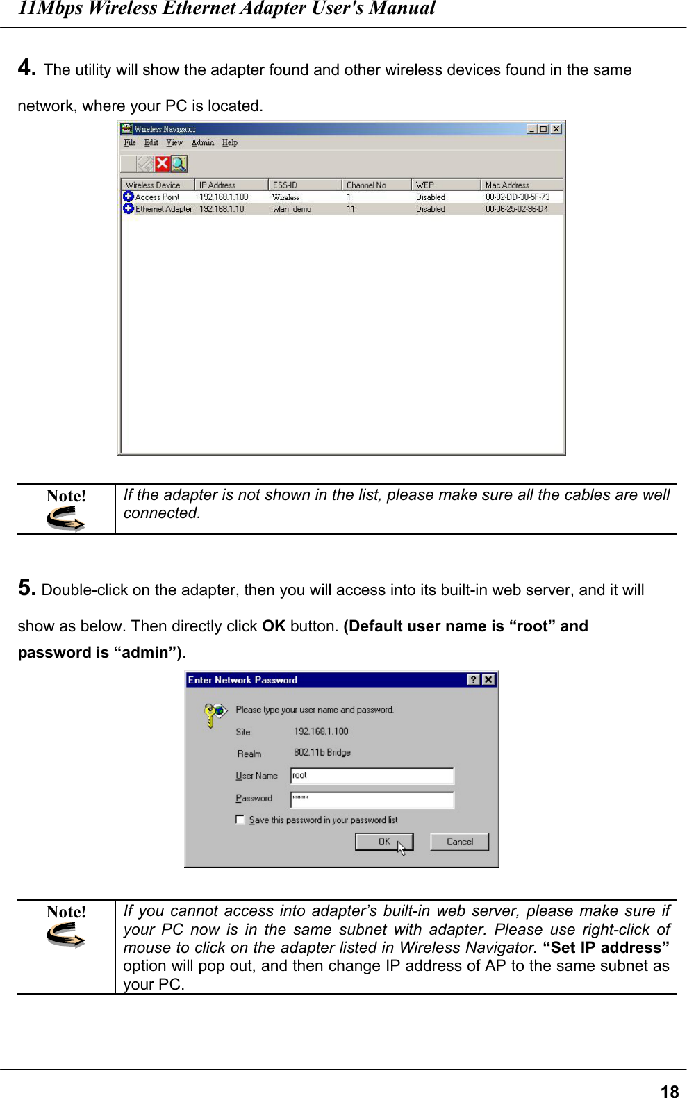 11Mbps Wireless Ethernet Adapter User&apos;s Manual  184. The utility will show the adapter found and other wireless devices found in the same network, where your PC is located.   Note!  If the adapter is not shown in the list, please make sure all the cables are well connected.    5. Double-click on the adapter, then you will access into its built-in web server, and it will show as below. Then directly click OK button. (Default user name is “root” and password is “admin”).   Note!  If you cannot access into adapter’s built-in web server, please make sure if your PC now is in the same subnet with adapter. Please use right-click of mouse to click on the adapter listed in Wireless Navigator. “Set IP address” option will pop out, and then change IP address of AP to the same subnet as your PC. 