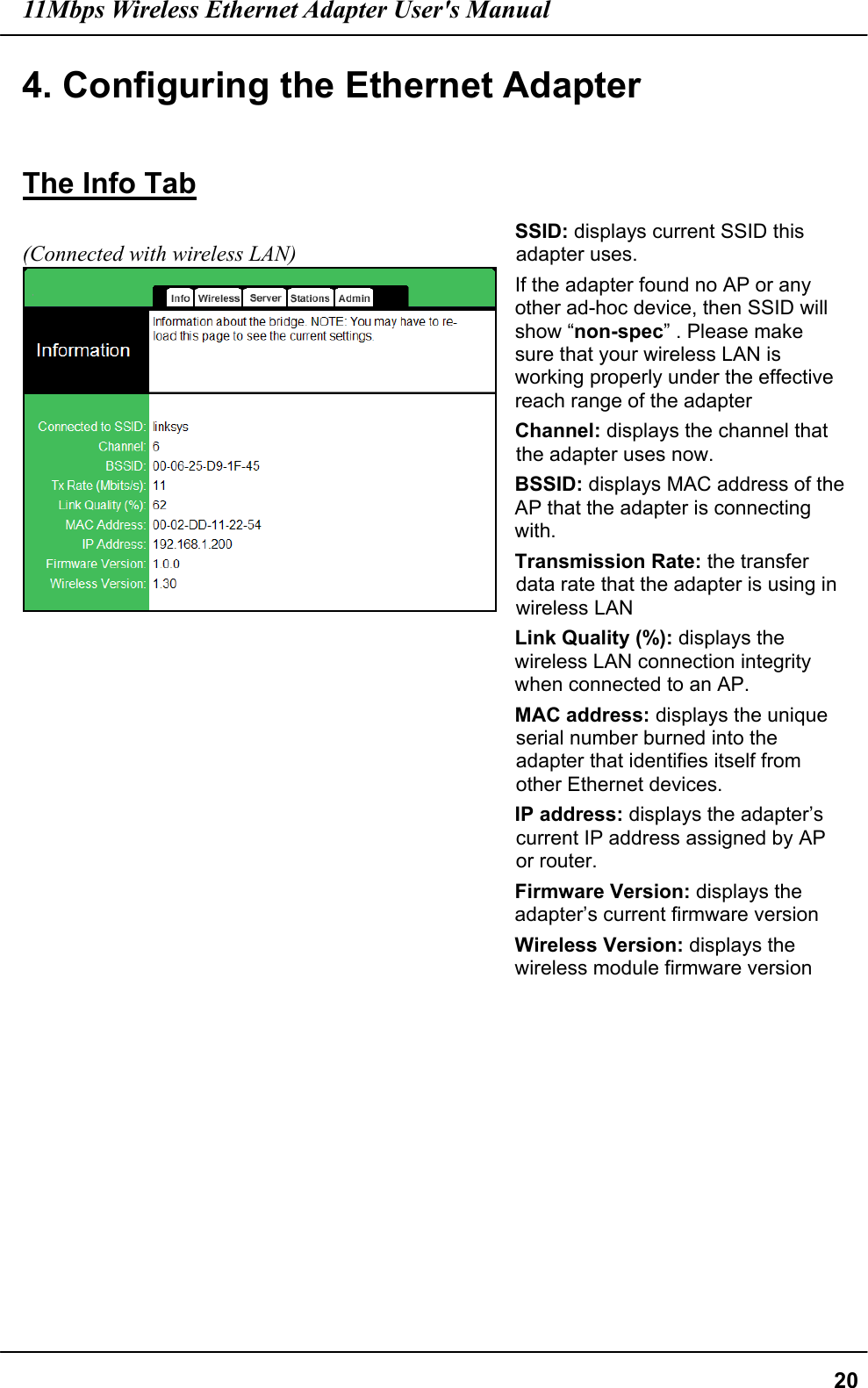 11Mbps Wireless Ethernet Adapter User&apos;s Manual  204. Configuring the Ethernet Adapter  The Info Tab  (Connected with wireless LAN)    SSID: displays current SSID this adapter uses.   If the adapter found no AP or any other ad-hoc device, then SSID will show “non-spec” . Please make sure that your wireless LAN is working properly under the effective reach range of the adapter   Channel: displays the channel that the adapter uses now. BSSID: displays MAC address of the AP that the adapter is connecting with. Transmission Rate: the transfer data rate that the adapter is using in wireless LAN Link Quality (%): displays the wireless LAN connection integrity when connected to an AP. MAC address: displays the unique serial number burned into the adapter that identifies itself from other Ethernet devices. IP address: displays the adapter’s current IP address assigned by AP or router. Firmware Version: displays the adapter’s current firmware version Wireless Version: displays the wireless module firmware version    