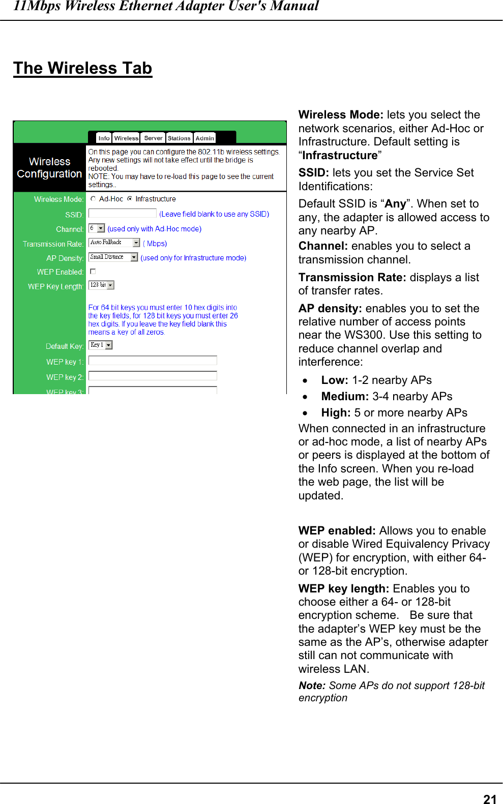 11Mbps Wireless Ethernet Adapter User&apos;s Manual  21 The Wireless Tab      Wireless Mode: lets you select the network scenarios, either Ad-Hoc or Infrastructure. Default setting is “Infrastructure” SSID: lets you set the Service Set Identifications: Default SSID is “Any”. When set to any, the adapter is allowed access to any nearby AP. Channel: enables you to select a transmission channel. Transmission Rate: displays a list of transfer rates. AP density: enables you to set the relative number of access points near the WS300. Use this setting to reduce channel overlap and interference: •  Low: 1-2 nearby APs   •  Medium: 3-4 nearby APs   •  High: 5 or more nearby APs   When connected in an infrastructure or ad-hoc mode, a list of nearby APs or peers is displayed at the bottom of the Info screen. When you re-load the web page, the list will be updated.  WEP enabled: Allows you to enable or disable Wired Equivalency Privacy (WEP) for encryption, with either 64- or 128-bit encryption. WEP key length: Enables you to choose either a 64- or 128-bit encryption scheme.    Be sure that the adapter’s WEP key must be the same as the AP’s, otherwise adapter still can not communicate with wireless LAN. Note: Some APs do not support 128-bit encryption    