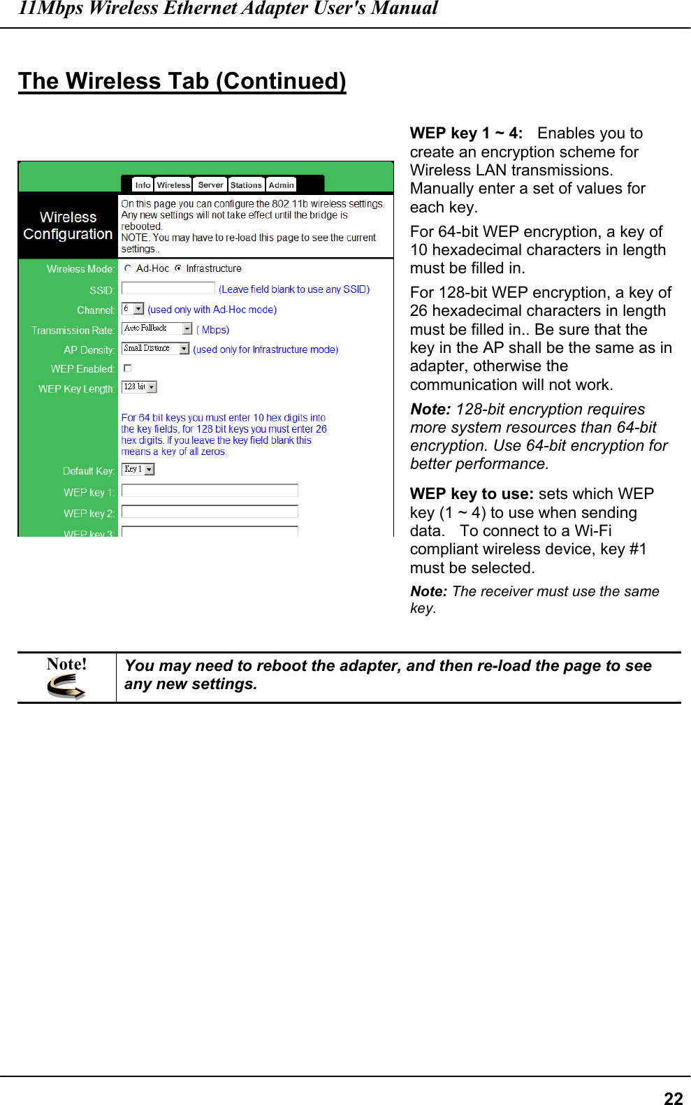 11Mbps Wireless Ethernet Adapter User&apos;s Manual  22 The Wireless Tab (Continued)     WEP key 1 ~ 4:  Enables you to create an encryption scheme for Wireless LAN transmissions. Manually enter a set of values for each key. For 64-bit WEP encryption, a key of 10 hexadecimal characters in length must be filled in.   For 128-bit WEP encryption, a key of 26 hexadecimal characters in length must be filled in.. Be sure that the key in the AP shall be the same as in adapter, otherwise the communication will not work. Note: 128-bit encryption requires more system resources than 64-bit encryption. Use 64-bit encryption for better performance. WEP key to use: sets which WEP key (1 ~ 4) to use when sending data.    To connect to a Wi-Fi compliant wireless device, key #1 must be selected. Note: The receiver must use the same key.  Note!  You may need to reboot the adapter, and then re-load the page to see any new settings.  