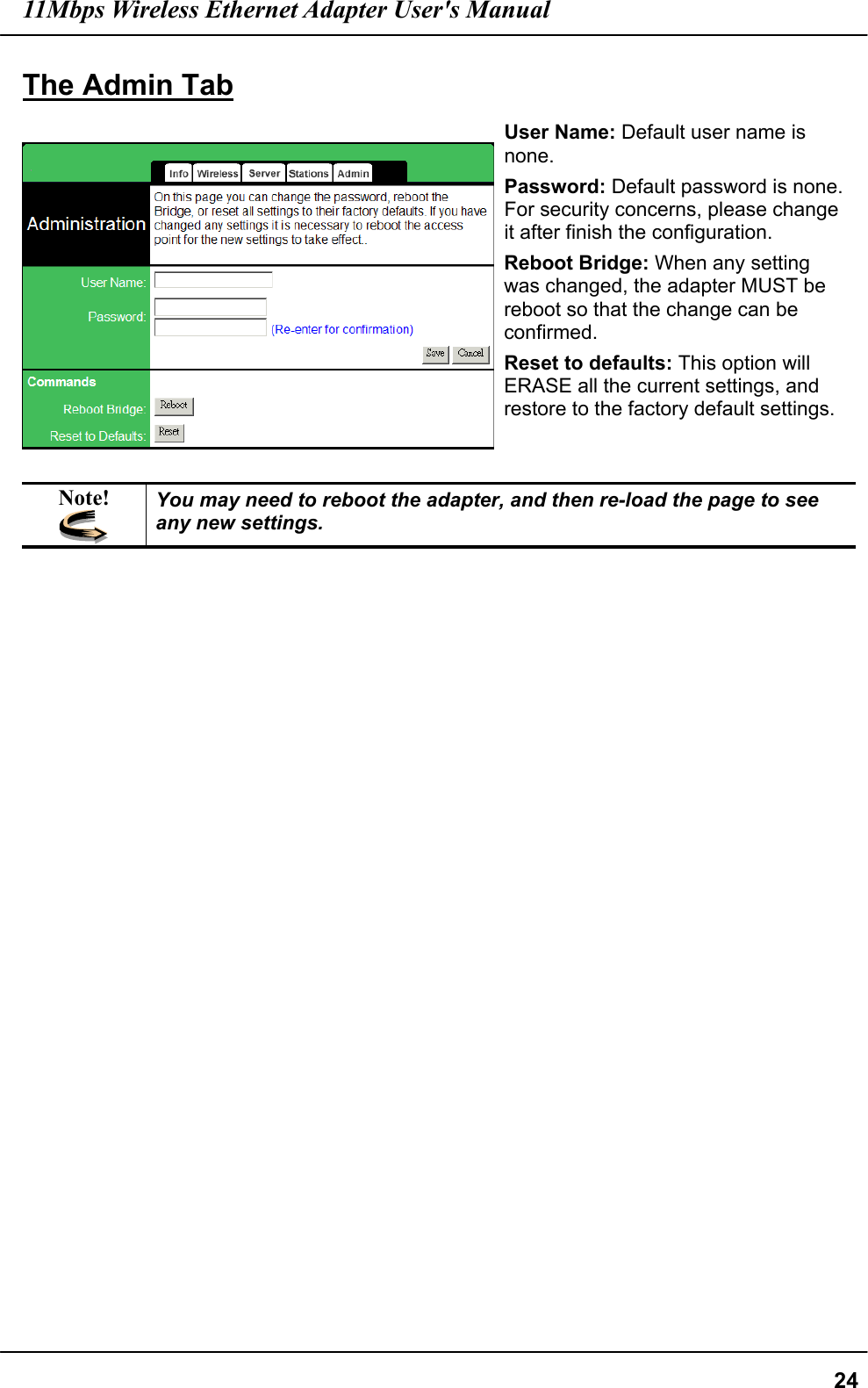 11Mbps Wireless Ethernet Adapter User&apos;s Manual  24The Admin Tab  User Name: Default user name is none. Password: Default password is none. For security concerns, please change it after finish the configuration. Reboot Bridge: When any setting was changed, the adapter MUST be reboot so that the change can be confirmed. Reset to defaults: This option will ERASE all the current settings, and restore to the factory default settings.  Note!  You may need to reboot the adapter, and then re-load the page to see any new settings.       