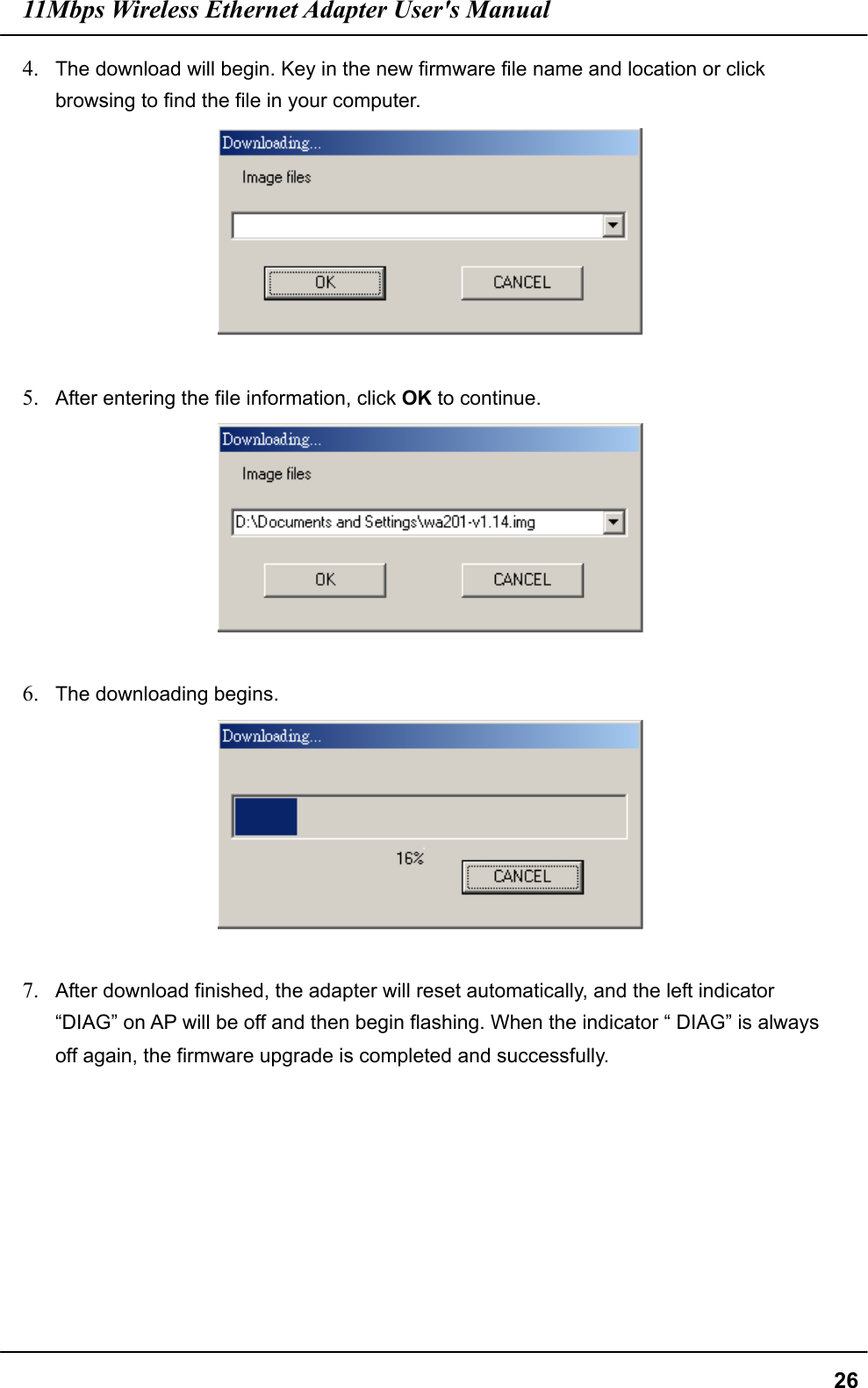 11Mbps Wireless Ethernet Adapter User&apos;s Manual  264.  The download will begin. Key in the new firmware file name and location or click browsing to find the file in your computer.   5.  After entering the file information, click OK to continue.   6.  The downloading begins.   7.  After download finished, the adapter will reset automatically, and the left indicator “DIAG” on AP will be off and then begin flashing. When the indicator “ DIAG” is always off again, the firmware upgrade is completed and successfully.    