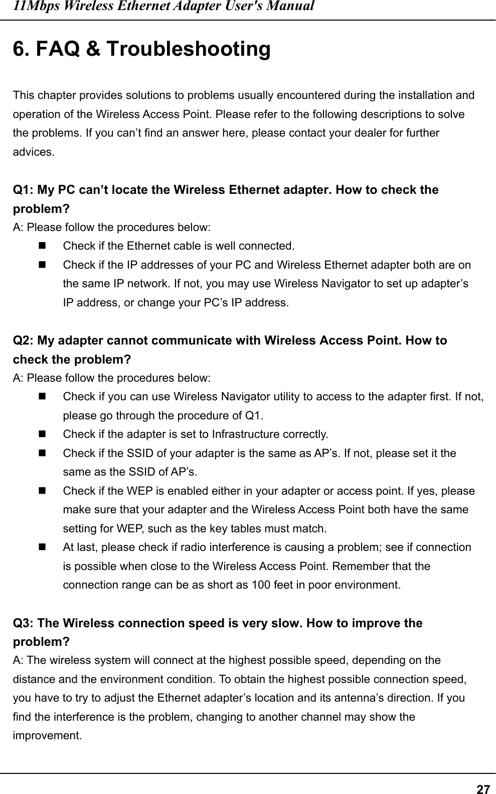 11Mbps Wireless Ethernet Adapter User&apos;s Manual  276. FAQ &amp; Troubleshooting  This chapter provides solutions to problems usually encountered during the installation and operation of the Wireless Access Point. Please refer to the following descriptions to solve the problems. If you can’t find an answer here, please contact your dealer for further advices.  Q1: My PC can’t locate the Wireless Ethernet adapter. How to check the problem? A: Please follow the procedures below:   Check if the Ethernet cable is well connected.   Check if the IP addresses of your PC and Wireless Ethernet adapter both are on the same IP network. If not, you may use Wireless Navigator to set up adapter’s IP address, or change your PC’s IP address.  Q2: My adapter cannot communicate with Wireless Access Point. How to check the problem? A: Please follow the procedures below:   Check if you can use Wireless Navigator utility to access to the adapter first. If not, please go through the procedure of Q1.   Check if the adapter is set to Infrastructure correctly.     Check if the SSID of your adapter is the same as AP’s. If not, please set it the same as the SSID of AP’s.   Check if the WEP is enabled either in your adapter or access point. If yes, please make sure that your adapter and the Wireless Access Point both have the same setting for WEP, such as the key tables must match.   At last, please check if radio interference is causing a problem; see if connection is possible when close to the Wireless Access Point. Remember that the connection range can be as short as 100 feet in poor environment.  Q3: The Wireless connection speed is very slow. How to improve the problem? A: The wireless system will connect at the highest possible speed, depending on the distance and the environment condition. To obtain the highest possible connection speed, you have to try to adjust the Ethernet adapter’s location and its antenna’s direction. If you find the interference is the problem, changing to another channel may show the improvement.  