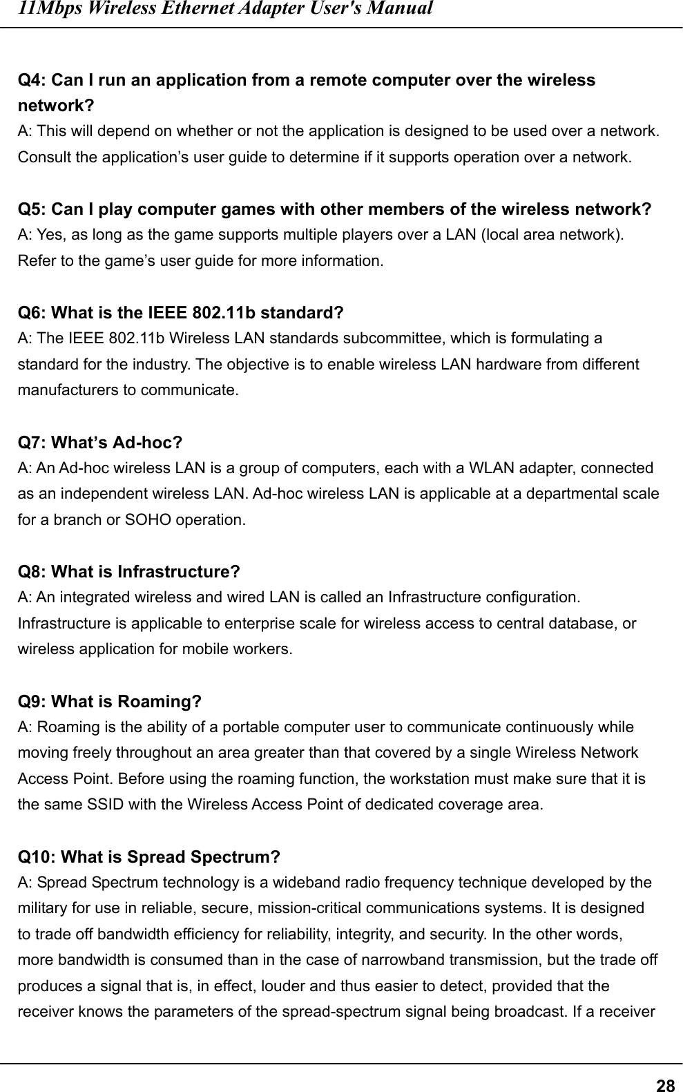 11Mbps Wireless Ethernet Adapter User&apos;s Manual  28 Q4: Can I run an application from a remote computer over the wireless network? A: This will depend on whether or not the application is designed to be used over a network. Consult the application’s user guide to determine if it supports operation over a network.  Q5: Can I play computer games with other members of the wireless network? A: Yes, as long as the game supports multiple players over a LAN (local area network). Refer to the game’s user guide for more information.  Q6: What is the IEEE 802.11b standard? A: The IEEE 802.11b Wireless LAN standards subcommittee, which is formulating a standard for the industry. The objective is to enable wireless LAN hardware from different manufacturers to communicate.  Q7: What’s Ad-hoc? A: An Ad-hoc wireless LAN is a group of computers, each with a WLAN adapter, connected as an independent wireless LAN. Ad-hoc wireless LAN is applicable at a departmental scale for a branch or SOHO operation.  Q8: What is Infrastructure? A: An integrated wireless and wired LAN is called an Infrastructure configuration. Infrastructure is applicable to enterprise scale for wireless access to central database, or wireless application for mobile workers.  Q9: What is Roaming? A: Roaming is the ability of a portable computer user to communicate continuously while moving freely throughout an area greater than that covered by a single Wireless Network Access Point. Before using the roaming function, the workstation must make sure that it is the same SSID with the Wireless Access Point of dedicated coverage area.  Q10: What is Spread Spectrum? A: Spread Spectrum technology is a wideband radio frequency technique developed by the military for use in reliable, secure, mission-critical communications systems. It is designed to trade off bandwidth efficiency for reliability, integrity, and security. In the other words, more bandwidth is consumed than in the case of narrowband transmission, but the trade off produces a signal that is, in effect, louder and thus easier to detect, provided that the receiver knows the parameters of the spread-spectrum signal being broadcast. If a receiver 