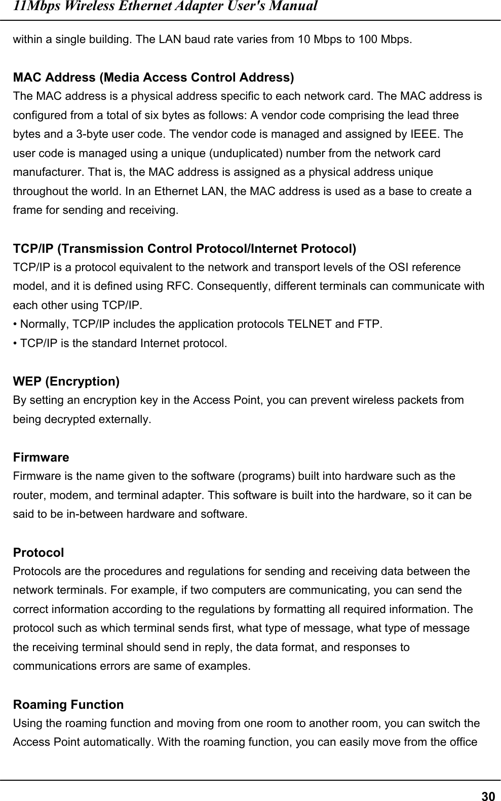 11Mbps Wireless Ethernet Adapter User&apos;s Manual  30within a single building. The LAN baud rate varies from 10 Mbps to 100 Mbps.  MAC Address (Media Access Control Address) The MAC address is a physical address specific to each network card. The MAC address is configured from a total of six bytes as follows: A vendor code comprising the lead three bytes and a 3-byte user code. The vendor code is managed and assigned by IEEE. The user code is managed using a unique (unduplicated) number from the network card manufacturer. That is, the MAC address is assigned as a physical address unique throughout the world. In an Ethernet LAN, the MAC address is used as a base to create a frame for sending and receiving.  TCP/IP (Transmission Control Protocol/Internet Protocol) TCP/IP is a protocol equivalent to the network and transport levels of the OSI reference model, and it is defined using RFC. Consequently, different terminals can communicate with each other using TCP/IP. • Normally, TCP/IP includes the application protocols TELNET and FTP. • TCP/IP is the standard Internet protocol.  WEP (Encryption) By setting an encryption key in the Access Point, you can prevent wireless packets from being decrypted externally.  Firmware Firmware is the name given to the software (programs) built into hardware such as the router, modem, and terminal adapter. This software is built into the hardware, so it can be said to be in-between hardware and software.  Protocol Protocols are the procedures and regulations for sending and receiving data between the network terminals. For example, if two computers are communicating, you can send the correct information according to the regulations by formatting all required information. The protocol such as which terminal sends first, what type of message, what type of message the receiving terminal should send in reply, the data format, and responses to communications errors are same of examples.  Roaming Function Using the roaming function and moving from one room to another room, you can switch the Access Point automatically. With the roaming function, you can easily move from the office 
