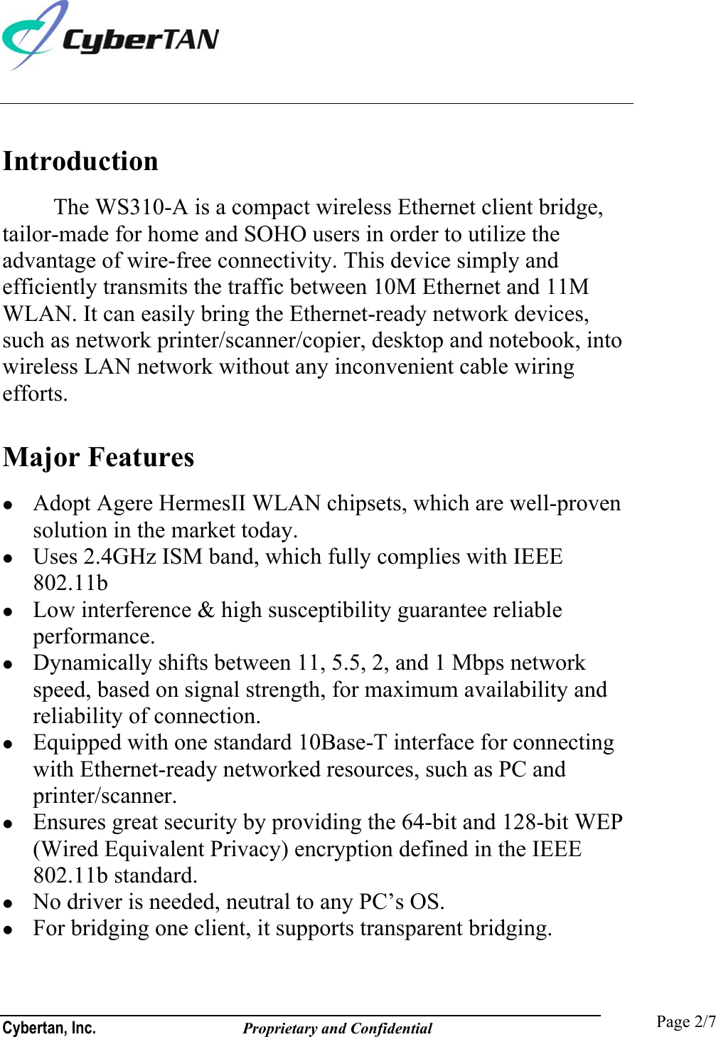  Cybertan, Inc.              Proprietary and Confidential   Page 2/7 Introduction The WS310-A is a compact wireless Ethernet client bridge, tailor-made for home and SOHO users in order to utilize the advantage of wire-free connectivity. This device simply and efficiently transmits the traffic between 10M Ethernet and 11M WLAN. It can easily bring the Ethernet-ready network devices, such as network printer/scanner/copier, desktop and notebook, into wireless LAN network without any inconvenient cable wiring efforts.    Major Features   Adopt Agere HermesII WLAN chipsets, which are well-proven solution in the market today.   Uses 2.4GHz ISM band, which fully complies with IEEE 802.11b    Low interference &amp; high susceptibility guarantee reliable performance.   Dynamically shifts between 11, 5.5, 2, and 1 Mbps network speed, based on signal strength, for maximum availability and reliability of connection.   Equipped with one standard 10Base-T interface for connecting with Ethernet-ready networked resources, such as PC and printer/scanner.   Ensures great security by providing the 64-bit and 128-bit WEP (Wired Equivalent Privacy) encryption defined in the IEEE 802.11b standard.   No driver is needed, neutral to any PC’s OS.   For bridging one client, it supports transparent bridging. 