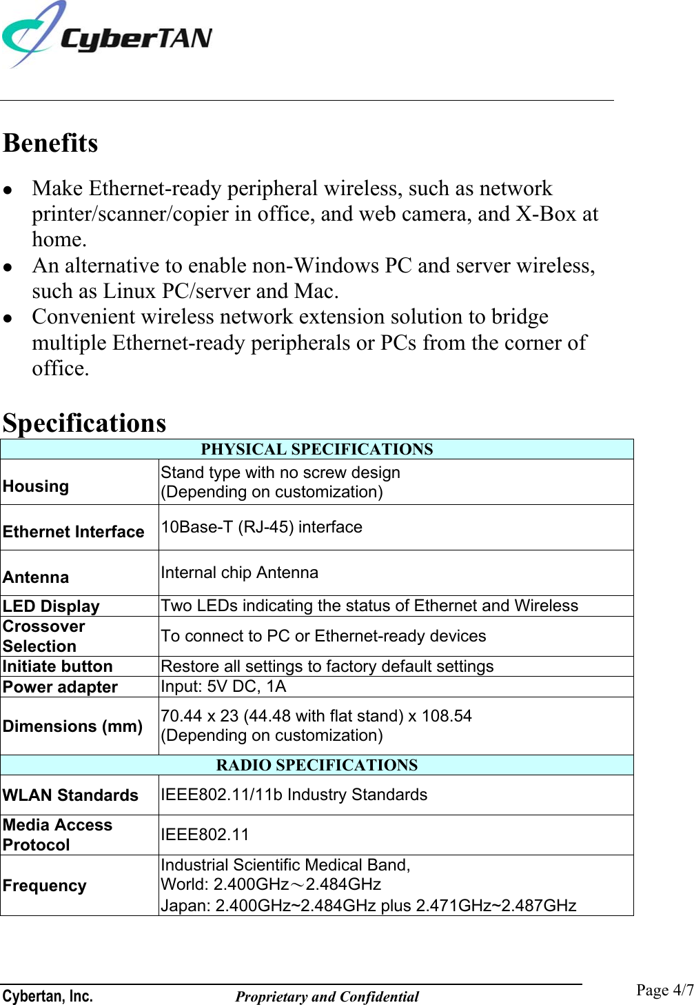  Cybertan, Inc.              Proprietary and Confidential   Page 4/7 Benefits   Make Ethernet-ready peripheral wireless, such as network printer/scanner/copier in office, and web camera, and X-Box at home.   An alternative to enable non-Windows PC and server wireless, such as Linux PC/server and Mac.   Convenient wireless network extension solution to bridge multiple Ethernet-ready peripherals or PCs from the corner of office.  Specifications PHYSICAL SPECIFICATIONS Housing  Stand type with no screw design (Depending on customization) Ethernet Interface  10Base-T (RJ-45) interface Antenna  Internal chip Antenna LED Display  Two LEDs indicating the status of Ethernet and Wireless Crossover Selection   To connect to PC or Ethernet-ready devices Initiate button  Restore all settings to factory default settings Power adapter  Input: 5V DC, 1A Dimensions (mm)  70.44 x 23 (44.48 with flat stand) x 108.54 (Depending on customization) RADIO SPECIFICATIONS WLAN Standards  IEEE802.11/11b Industry Standards Media Access Protocol  IEEE802.11 Frequency Industrial Scientific Medical Band, World: 2.400GHz〜2.484GHz Japan: 2.400GHz~2.484GHz plus 2.471GHz~2.487GHz 