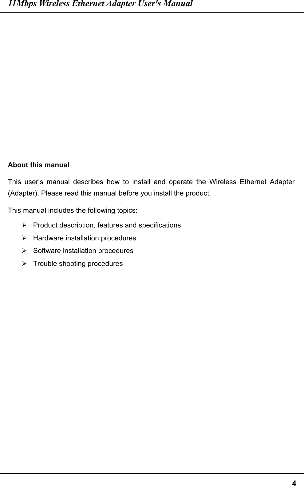 11Mbps Wireless Ethernet Adapter User&apos;s Manual  4            About this manual This user’s manual describes how to install and operate the Wireless Ethernet Adapter (Adapter). Please read this manual before you install the product. This manual includes the following topics:  Product description, features and specifications  Hardware installation procedures  Software installation procedures  Trouble shooting procedures  