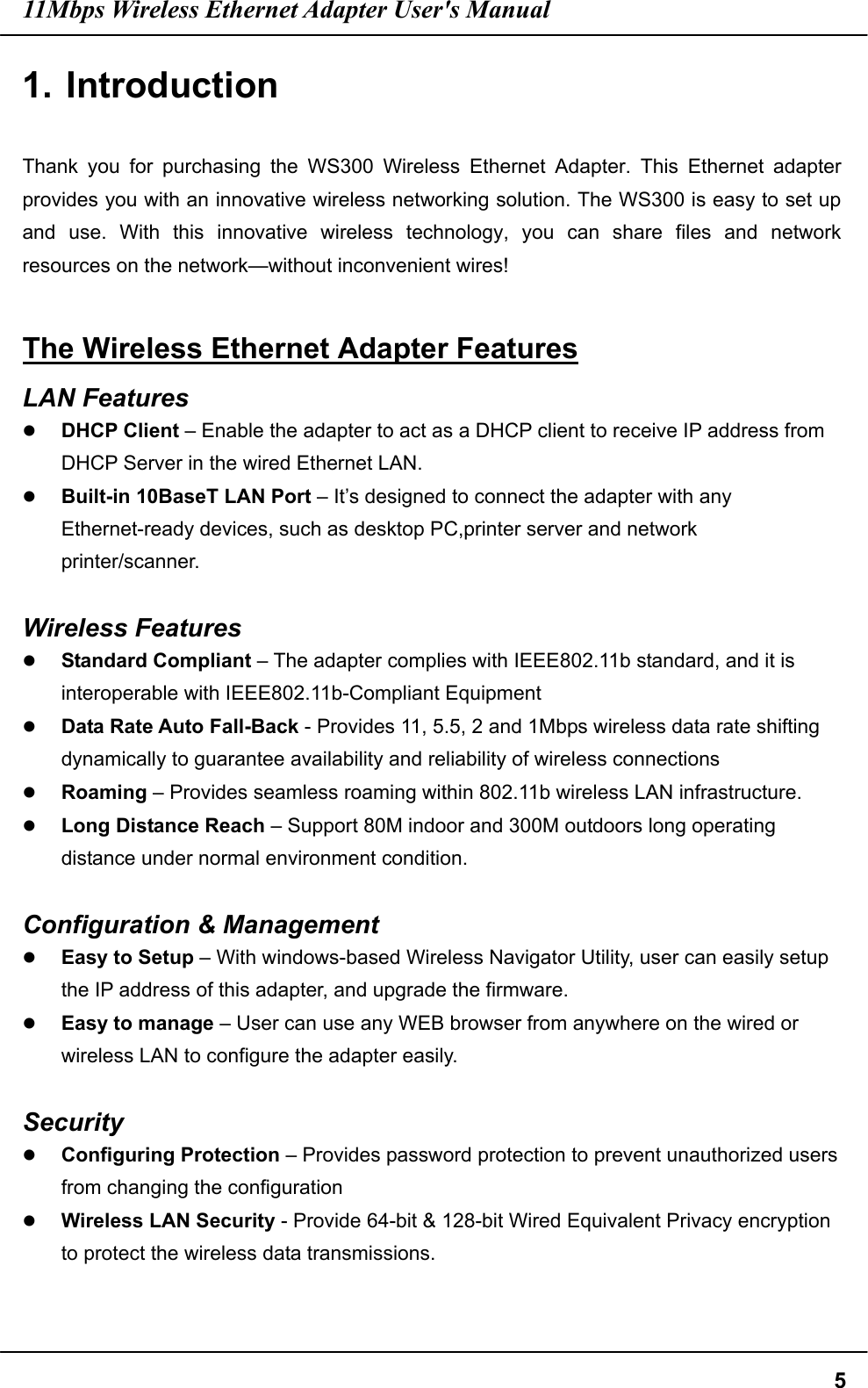 11Mbps Wireless Ethernet Adapter User&apos;s Manual  51. Introduction  Thank you for purchasing the WS300 Wireless Ethernet Adapter. This Ethernet adapter provides you with an innovative wireless networking solution. The WS300 is easy to set up and use. With this innovative wireless technology, you can share files and network resources on the network—without inconvenient wires!    The Wireless Ethernet Adapter Features LAN Features   DHCP Client – Enable the adapter to act as a DHCP client to receive IP address from DHCP Server in the wired Ethernet LAN.   Built-in 10BaseT LAN Port – It’s designed to connect the adapter with any Ethernet-ready devices, such as desktop PC,printer server and network printer/scanner.  Wireless Features   Standard Compliant – The adapter complies with IEEE802.11b standard, and it is interoperable with IEEE802.11b-Compliant Equipment   Data Rate Auto Fall-Back - Provides 11, 5.5, 2 and 1Mbps wireless data rate shifting dynamically to guarantee availability and reliability of wireless connections   Roaming – Provides seamless roaming within 802.11b wireless LAN infrastructure.   Long Distance Reach – Support 80M indoor and 300M outdoors long operating distance under normal environment condition.  Configuration &amp; Management   Easy to Setup – With windows-based Wireless Navigator Utility, user can easily setup the IP address of this adapter, and upgrade the firmware.   Easy to manage – User can use any WEB browser from anywhere on the wired or wireless LAN to configure the adapter easily.  Security   Configuring Protection – Provides password protection to prevent unauthorized users from changing the configuration   Wireless LAN Security - Provide 64-bit &amp; 128-bit Wired Equivalent Privacy encryption to protect the wireless data transmissions.  