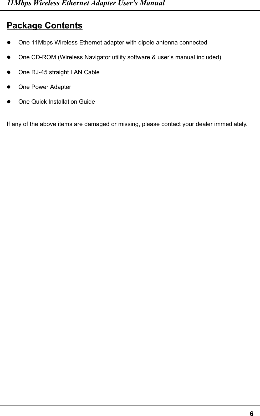 11Mbps Wireless Ethernet Adapter User&apos;s Manual  6Package Contents   One 11Mbps Wireless Ethernet adapter with dipole antenna connected   One CD-ROM (Wireless Navigator utility software &amp; user’s manual included)   One RJ-45 straight LAN Cable   One Power Adapter   One Quick Installation Guide  If any of the above items are damaged or missing, please contact your dealer immediately. 