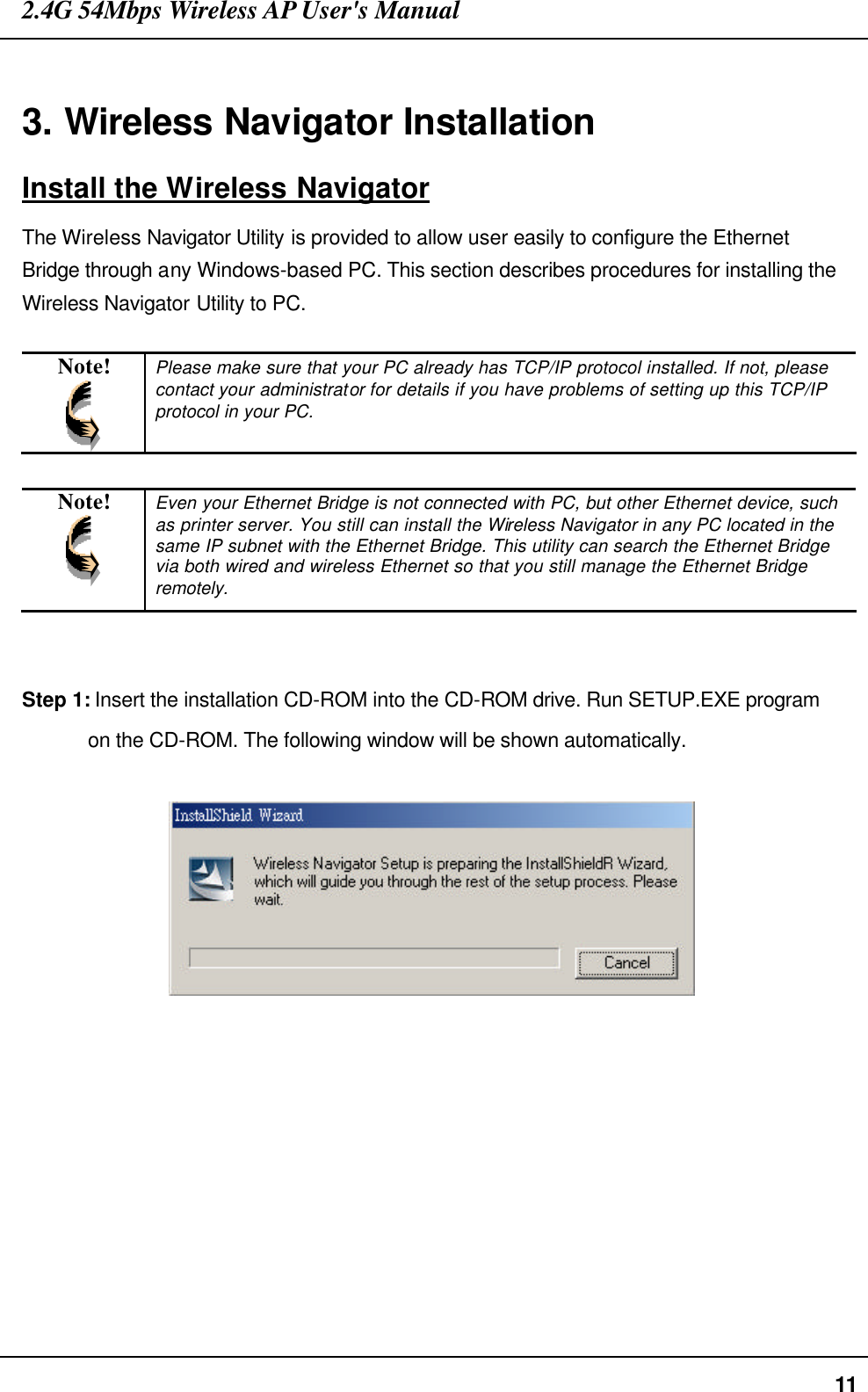 2.4G 54Mbps Wireless AP User&apos;s Manual  11  3. Wireless Navigator Installation Install the Wireless Navigator The Wireless Navigator Utility is provided to allow user easily to configure the Ethernet Bridge through any Windows-based PC. This section describes procedures for installing the Wireless Navigator Utility to PC.  Note!  Please make sure that your PC already has TCP/IP protocol installed. If not, please contact your administrator for details if you have problems of setting up this TCP/IP protocol in your PC.  Note!  Even your Ethernet Bridge is not connected with PC, but other Ethernet device, such as printer server. You still can install the Wireless Navigator in any PC located in the same IP subnet with the Ethernet Bridge. This utility can search the Ethernet Bridge via both wired and wireless Ethernet so that you still manage the Ethernet Bridge remotely.   Step 1: Insert the installation CD-ROM into the CD-ROM drive. Run SETUP.EXE program on the CD-ROM. The following window will be shown automatically.      