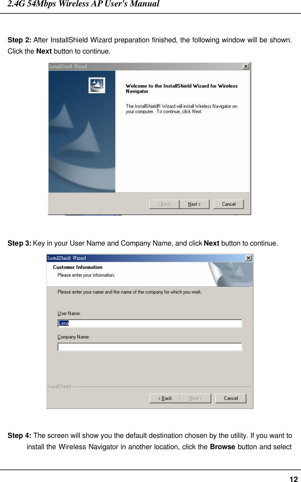 2.4G 54Mbps Wireless AP User&apos;s Manual  12  Step 2: After InstallShield Wizard preparation finished, the following window will be shown. Click the Next button to continue.   Step 3: Key in your User Name and Company Name, and click Next button to continue.     Step 4: The screen will show you the default destination chosen by the utility. If you want to install the Wireless Navigator in another location, click the Browse button and select 