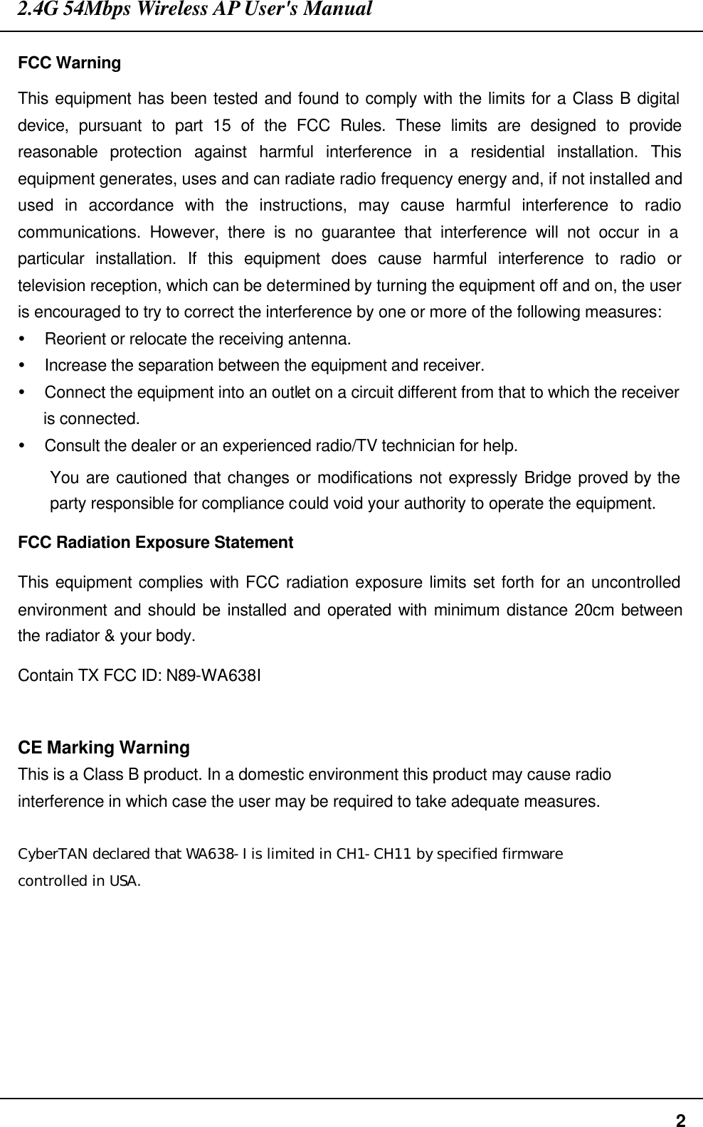 2.4G 54Mbps Wireless AP User&apos;s Manual  2 FCC Warning This equipment has been tested and found to comply with the limits for a Class B digital device, pursuant to part 15 of the FCC Rules. These limits are designed to provide reasonable protection against harmful interference in a residential installation. This equipment generates, uses and can radiate radio frequency energy and, if not installed and used in accordance with the instructions, may cause harmful interference to radio communications. However, there is no guarantee that interference will not occur in a particular installation. If this equipment does cause harmful interference to radio or television reception, which can be determined by turning the equipment off and on, the user is encouraged to try to correct the interference by one or more of the following measures: Ÿ Reorient or relocate the receiving antenna. Ÿ Increase the separation between the equipment and receiver. Ÿ Connect the equipment into an outlet on a circuit different from that to which the receiver is connected. Ÿ Consult the dealer or an experienced radio/TV technician for help. You are cautioned that changes or modifications not expressly Bridge proved by the party responsible for compliance could void your authority to operate the equipment. FCC Radiation Exposure Statement This equipment complies with FCC radiation exposure limits set forth for an uncontrolled environment and should be installed and operated with minimum distance 20cm between the radiator &amp; your body. Contain TX FCC ID: N89-WA638I  CE Marking Warning This is a Class B product. In a domestic environment this product may cause radio interference in which case the user may be required to take adequate measures.  CyberTAN declared that WA638-I is limited in CH1-CH11 by specified firmware controlled in USA.  