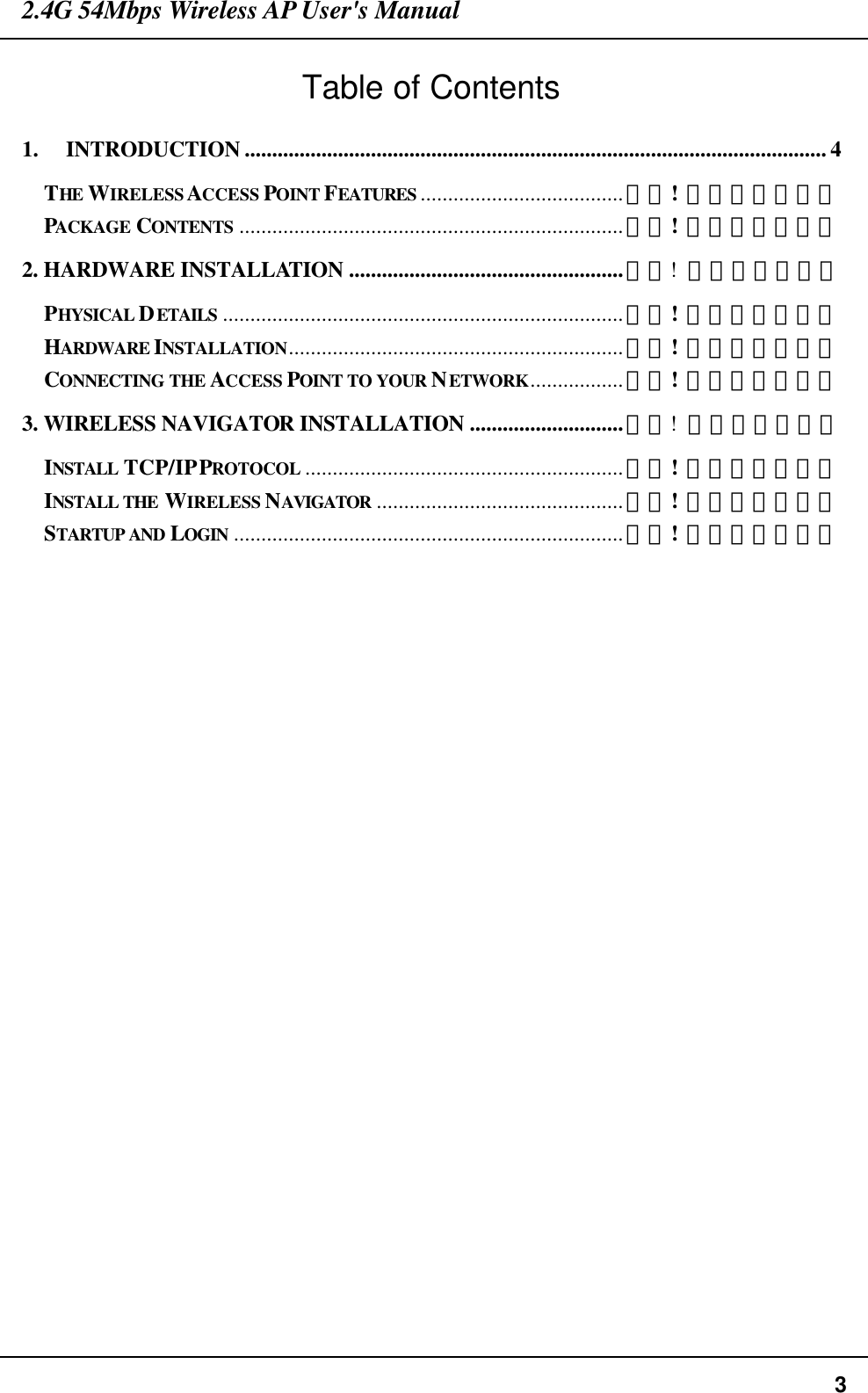 2.4G 54Mbps Wireless AP User&apos;s Manual  3 Table of Contents 1. INTRODUCTION .......................................................................................................... 4 THE  WIRELESS ACCESS POINT FEATURES .....................................錯誤! 尚未定義書籤。 PACKAGE  CONTENTS ......................................................................錯誤! 尚未定義書籤。 2. HARDWARE INSTALLATION ..................................................錯誤!  尚未定義書籤。 PHYSICAL DETAILS .........................................................................錯誤! 尚未定義書籤。 HARDWARE INSTALLATION.............................................................錯誤! 尚未定義書籤。 CONNECTING THE ACCESS POINT TO YOUR NETWORK.................錯誤! 尚未定義書籤。 3. WIRELESS NAVIGATOR INSTALLATION ............................錯誤!  尚未定義書籤。 INSTALL  TCP/IP PROTOCOL ..........................................................錯誤! 尚未定義書籤。 INSTALL THE WIRELESS NAVIGATOR .............................................錯誤! 尚未定義書籤。 STARTUP AND LOGIN .......................................................................錯誤! 尚未定義書籤。        