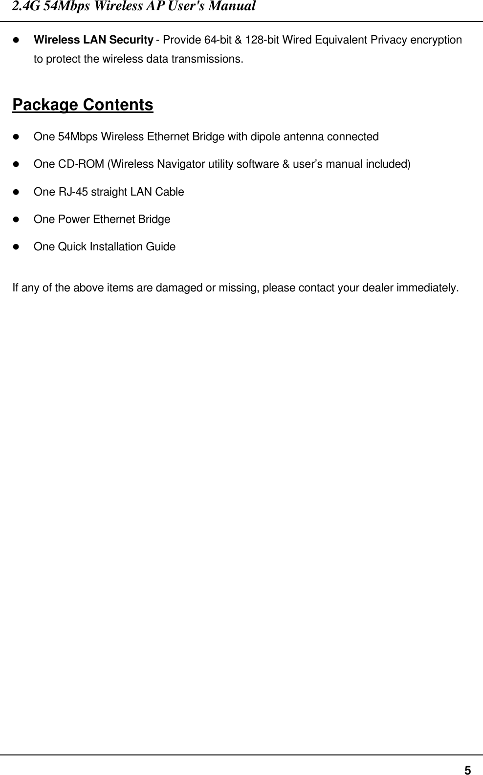 2.4G 54Mbps Wireless AP User&apos;s Manual  5 l Wireless LAN Security - Provide 64-bit &amp; 128-bit Wired Equivalent Privacy encryption to protect the wireless data transmissions.  Package Contents l One 54Mbps Wireless Ethernet Bridge with dipole antenna connected l One CD-ROM (Wireless Navigator utility software &amp; user’s manual included) l One RJ-45 straight LAN Cable l One Power Ethernet Bridge l One Quick Installation Guide  If any of the above items are damaged or missing, please contact your dealer immediately. 