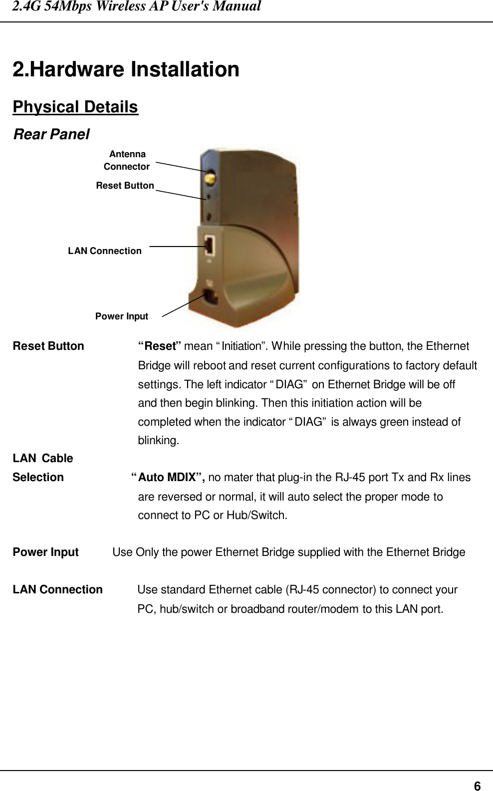 2.4G 54Mbps Wireless AP User&apos;s Manual  6  2.Hardware Installation Physical Details Rear Panel  Reset Button “Reset” mean “Initiation”. While pressing the button, the Ethernet Bridge will reboot and reset current configurations to factory default settings. The left indicator “DIAG” on Ethernet Bridge will be off and then begin blinking. Then this initiation action will be completed when the indicator “DIAG” is always green instead of blinking. LAN Cable            Selection            “Auto MDIX”, no mater that plug-in the RJ-45 port Tx and Rx lines are reversed or normal, it will auto select the proper mode to connect to PC or Hub/Switch.    Power Input     Use Only the power Ethernet Bridge supplied with the Ethernet Bridge  LAN Connection    Use standard Ethernet cable (RJ-45 connector) to connect your   PC, hub/switch or broadband router/modem to this LAN port.  LAN Connection Power Input Reset Button Antenna Connector 