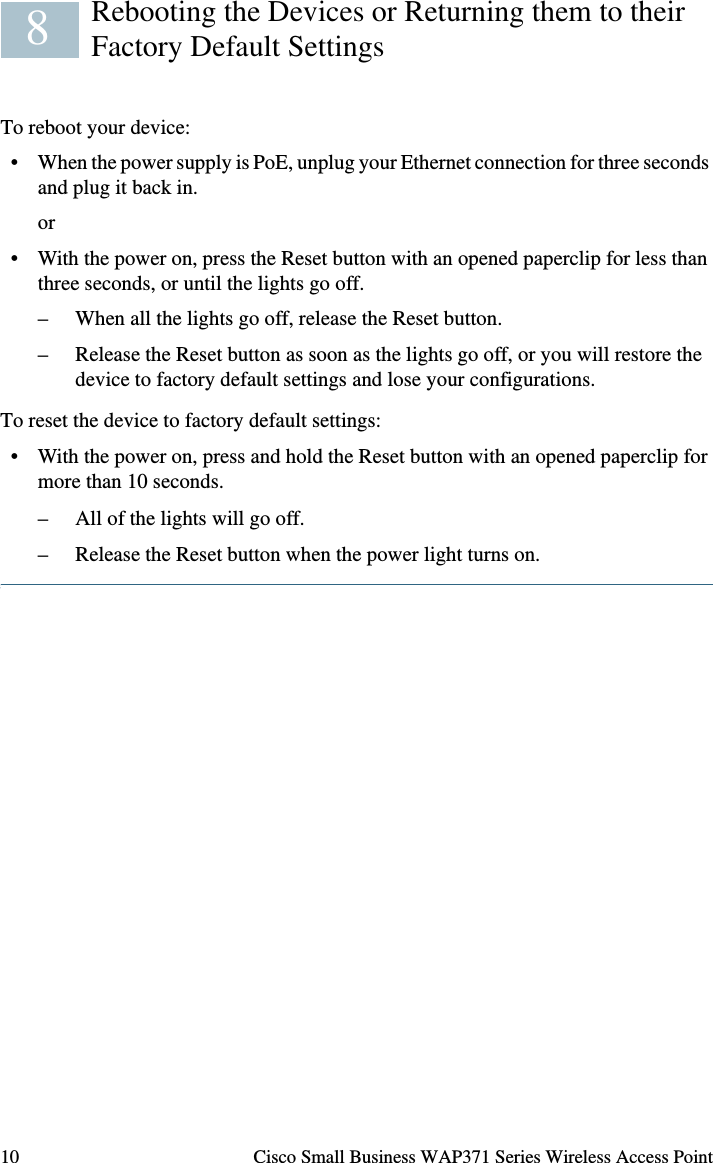 Cisco Small Business WAP371 Series Wireless Access Point 9Devices Cant Connect using Wi-Fi• Complete the Setup Wizard. The Wi-Fi radio on the device is turned off by default, and the Setup Wizard activates it. For users who do not want to use the Setup Wizard, log into the device using a Category 5e Ethernet cable, and activate the Wi-Fi radio manually. See the Administration Guide for details on activating the Wi-Fi radio.No Power• Power up the switch and your computer if they are turned off.• Make sure your PoE switch is powered on and the lights indicate that you have a link. See “Verifying the Hardware Installation” on page 6.• Verify that the devices on your network are not plugged into a switchable outlet.Bad Ethernet Connection• Check the state of the indicator lights. See “Verifying the Hardware Installation” on page 6.• Check the Ethernet cable to ensure that it is firmly connected to your devices. Devices connected by the Ethernet cable can include the WAP device, and routers, any switches, and your computer.• Verify the connected switch has auto-negotiation enabled. The access point and the switch need the same negotiation parameters set.Bad ImageAfter a new firmware installation, if the Power light is flashing quickly, contact system support; see “Where to Go From Here” on page 11.Incorrect IP AddressThe most likely cause of connectivity failure is an incorrect IP address. The Web browser may be pointing to the wrong IP address, or your computer may be configured with an IP address that is not in the same subnet as the device.Because the factory default IP address configuration is DHCP, make sure that your DHCP server is running and can be reached. You may need to disconnect and reconnect the devices for them to discover their new IP addresses from the DHCP server. You can then query the DHCP server for the new IP address. See Step 2 of “Getting Started with the Configuration” on page 7 for more information on how to find the DHCP address.If the wireless access points do not receive a DHCP response (there is no DHCP server on your network) after 60 seconds, the access points will fallback to the following default static IP address: 192.168.1.245 and a default mask of 255.255.255.0. To reach that IP address, be sure that your computer is on the 192.168.1.xxx network.