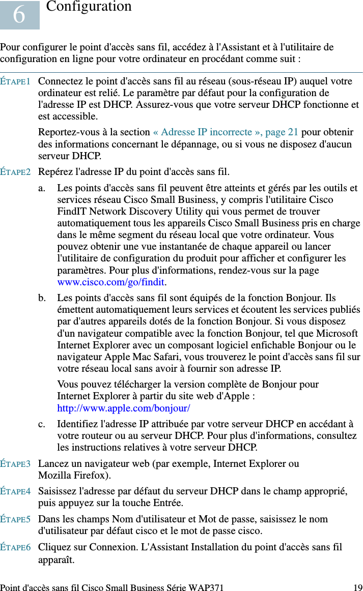 18 Point d&apos;accès sans fil Cisco Small Business Série WAP371Vérification de l&apos;installation matériellePour vérifier l&apos;installation matérielle, procédez comme suit :• Assurez-vous que les câbles sont correctement branchés.• Vérifiez l&apos;état des DEL.REMARQUE Si vous avez besoin d&apos;aide, rendez-vous sur le site de la communauté d&apos;assistance Cisco Small Business, à l&apos;adresse www.cisco.com/go/smallbizsupport. DEL Activité DescriptionAlimentation Désactivée L&apos;appareil n&apos;est pas sous tension.Vert fixe L&apos;appareil est sous tension. Fonctionnement normal.Vert clignotant Mise à niveau du micrologiciel ou acquisition d&apos;une adresse IPv4.Rouge fixe Échec du démarrage ou de la mise à niveau du micrologiciel.WLAN Désactivée Transmission sans fil désactivée pour les fréquences de 2,4 GHz et de 5 GHz. Fixe Transmission sans fil activée. Vert Fonctionnement simultané activé. (L&apos;intensité doit être la même.)Orange Fréquence de 5 GHz en cours d&apos;utilisation.Bleu Fréquence de 2,4 GHz en cours d&apos;utilisation. Clignotant Transmission ou réception de données.LAN Désactivée Absence de liaison Ethernet.Vert fixe Liaison Ethernet GE active. Orange fixe Liaison Ethernet FE active. Clignotant Transmission ou réception de données.5