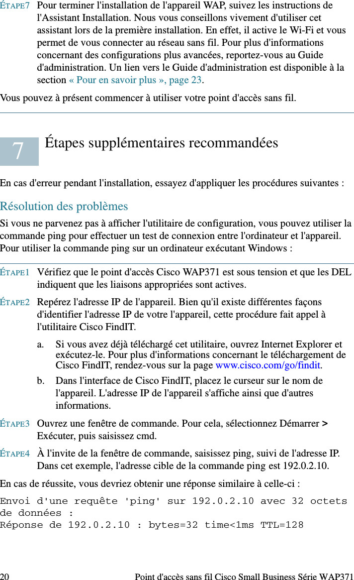 Point d&apos;accès sans fil Cisco Small Business Série WAP371 19ConfigurationPour configurer le point d&apos;accès sans fil, accédez à l&apos;Assistant et à l&apos;utilitaire de configuration en ligne pour votre ordinateur en procédant comme suit :ÉTAPE1Connectez le point d&apos;accès sans fil au réseau (sous-réseau IP) auquel votre ordinateur est relié. Le paramètre par défaut pour la configuration de l&apos;adresse IP est DHCP. Assurez-vous que votre serveur DHCP fonctionne et est accessible.Reportez-vous à la section « Adresse IP incorrecte », page 21 pour obtenir des informations concernant le dépannage, ou si vous ne disposez d&apos;aucun serveur DHCP. ÉTAPE2Repérez l&apos;adresse IP du point d&apos;accès sans fil.a. Les points d&apos;accès sans fil peuvent être atteints et gérés par les outils et services réseau Cisco Small Business, y compris l&apos;utilitaire Cisco FindIT Network Discovery Utility qui vous permet de trouver automatiquement tous les appareils Cisco Small Business pris en charge dans le même segment du réseau local que votre ordinateur. Vous pouvez obtenir une vue instantanée de chaque appareil ou lancer l&apos;utilitaire de configuration du produit pour afficher et configurer les paramètres. Pour plus d&apos;informations, rendez-vous sur la page www.cisco.com/go/findit.b. Les points d&apos;accès sans fil sont équipés de la fonction Bonjour. Ils émettent automatiquement leurs services et écoutent les services publiés par d&apos;autres appareils dotés de la fonction Bonjour. Si vous disposez d&apos;un navigateur compatible avec la fonction Bonjour, tel que Microsoft Internet Explorer avec un composant logiciel enfichable Bonjour ou le navigateur Apple Mac Safari, vous trouverez le point d&apos;accès sans fil sur votre réseau local sans avoir à fournir son adresse IP.Vous pouvez télécharger la version complète de Bonjour pour Internet Explorer à partir du site web d&apos;Apple : http://www.apple.com/bonjour/ c. Identifiez l&apos;adresse IP attribuée par votre serveur DHCP en accédant à votre routeur ou au serveur DHCP. Pour plus d&apos;informations, consultez les instructions relatives à votre serveur DHCP. ÉTAPE3Lancez un navigateur web (par exemple, Internet Explorer ou Mozilla Firefox).ÉTAPE4Saisissez l&apos;adresse par défaut du serveur DHCP dans le champ approprié, puis appuyez sur la touche Entrée.ÉTAPE5Dans les champs Nom d&apos;utilisateur et Mot de passe, saisissez le nom d&apos;utilisateur par défaut cisco et le mot de passe cisco.ÉTAPE6Cliquez sur Connexion. L&apos;Assistant Installation du point d&apos;accès sans fil apparaît.6