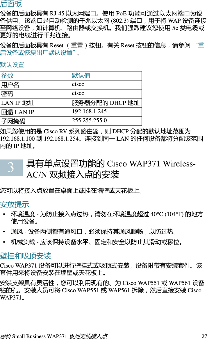 26思科 Small Business WAP371 系列无线接入点欢迎感谢您选择思科 Small Business WAP371 无线接入点。 Cisco WAP371 是一款室内双频 802.11ac/802.11n 接入点。本指南旨在帮助您熟悉接入点的总体布局，并为您介绍如何在网络中部署该设备以及如何配置该设备。本指南并未涵盖接入点的所有特性和功能。有关其他信息，请参阅 《管理指南》。在第 33 页上的 “快速索引”中提供了 《管理指南》的链接。包装内容物•无线接入点•安装套件•本快速入门指南•产品 CD•以太网电缆使用准备在开始安装之前，请确保以下设备和服务已就绪：•一台支持以下浏览器的计算机：–Internet Explorer v7.0 或更高版本–Chrome v5.0 或更高版本–Firefox v3.0 或更高版本–Safari v3.0 或更高版本•用于安装硬件的工具•一台或多台带 PoE 的以太网交换机具有单点设置功能的 Cisco WAP371 Wireless-AC/N 双频接入点前面板设备前面板包含三个指示灯：电源、 WLAN 和 LAN。有关这些指示灯的颜色及其指示含义的详细介绍，请参阅 “验证硬件安装”。这些指示灯下方有一个安全锁插槽。12