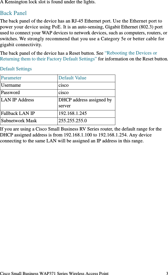 Cisco Small Business WAP371 Series Wireless Access Point 3A Kensington lock slot is found under the lights.Back PanelThe back panel of the device has an RJ-45 Ethernet port. Use the Ethernet port to power your device using PoE. It is an auto-sensing, Gigabit Ethernet (802.3) port used to connect your WAP devices to network devices, such as computers, routers, or switches. We strongly recommend that you use a Category 5e or better cable for gigabit connectivity.The back panel of the device has a Reset button. See “Rebooting the Devices or Returning them to their Factory Default Settings” for information on the Reset button.Default Settings If you are using a Cisco Small Business RV Series router, the default range for the DHCP assigned address is from 192.168.1.100 to 192.168.1.254. Any device connecting to the same LAN will be assigned an IP address in this range.Parameter Default ValueUsername ciscoPassword ciscoLAN IP Address DHCP address assigned by serverFallback LAN IP 192.168.1.245Subnetwork Mask 255.255.255.0
