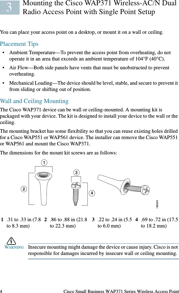 4 Cisco Small Business WAP371 Series Wireless Access PointMounting the Cisco WAP371 Wireless-AC/N Dual Radio Access Point with Single Point SetupYou can place your access point on a desktop, or mount it on a wall or ceiling.Placement Tips• Ambient Temperature—To prevent the access point from overheating, do not operate it in an area that exceeds an ambient temperature of 104°F (40°C).• Air Flow—Both side panels have vents that must be unobstructed to prevent overheating.• Mechanical Loading—The device should be level, stable, and secure to prevent it from sliding or shifting out of position.Wall and Ceiling MountingThe Cisco WAP371 device can be wall or ceiling-mounted. A mounting kit is packaged with your device. The kit is designed to install your device to the wall or the ceiling. The mounting bracket has some flexibility so that you can reuse existing holes drilled for a Cisco WAP551 or WAP561 device. The installer can remove the Cisco WAP551 or WAP561 and mount the Cisco WAP371.The dimensions for the mount kit screws are as follows:WARNING Insecure mounting might damage the device or cause injury. Cisco is not responsible for damages incurred by insecure wall or ceiling mounting.1.31 to .33 in (7.8 to 8.3 mm) 2.86 to .88 in (21.8 to 22.3 mm) 3.22 to .24 in (5.5 to 6.0 mm) 4.69 to .72 in (17.5 to 18.2 mm)31243196243