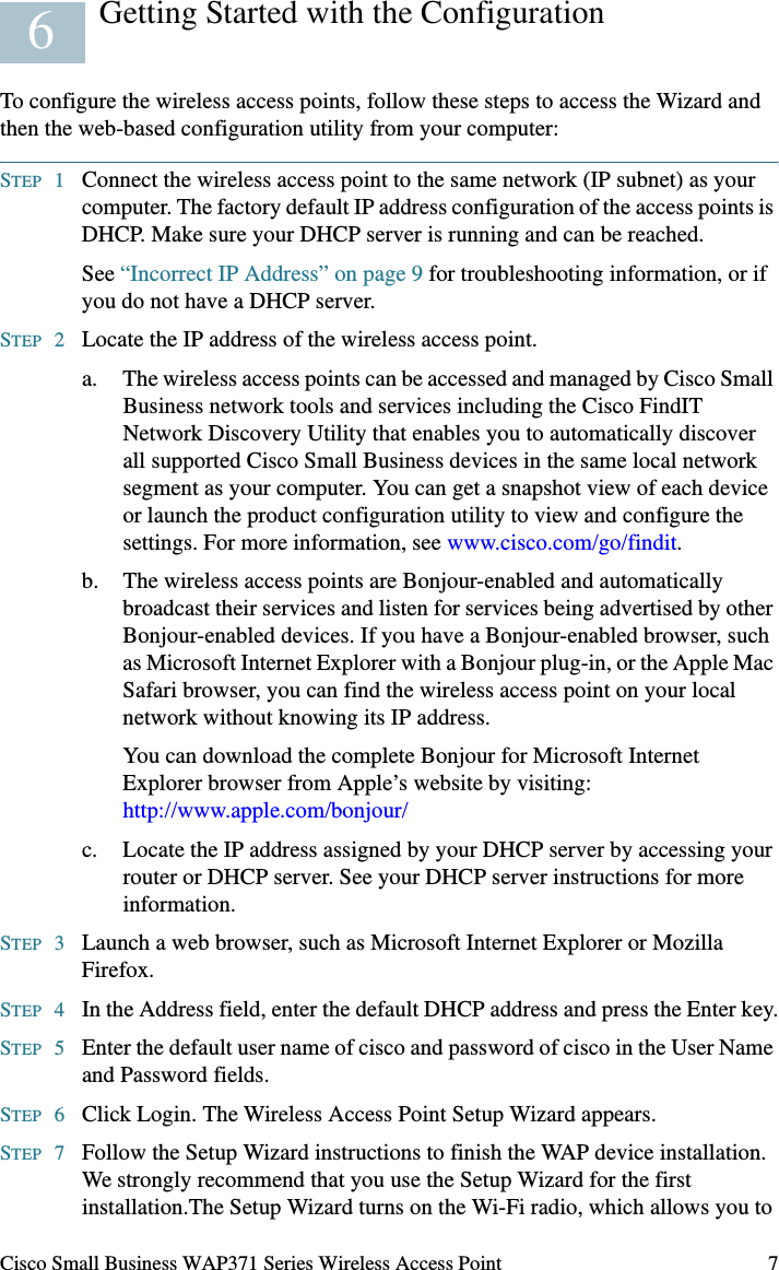 Cisco Small Business WAP371 Series Wireless Access Point 7Getting Started with the ConfigurationTo configure the wireless access points, follow these steps to access the Wizard and then the web-based configuration utility from your computer:STEP 1Connect the wireless access point to the same network (IP subnet) as your computer. The factory default IP address configuration of the access points is DHCP. Make sure your DHCP server is running and can be reached.See “Incorrect IP Address” on page 9 for troubleshooting information, or if you do not have a DHCP server. STEP 2Locate the IP address of the wireless access point.a. The wireless access points can be accessed and managed by Cisco Small Business network tools and services including the Cisco FindIT Network Discovery Utility that enables you to automatically discover all supported Cisco Small Business devices in the same local network segment as your computer. You can get a snapshot view of each device or launch the product configuration utility to view and configure the settings. For more information, see www.cisco.com/go/findit.b. The wireless access points are Bonjour-enabled and automatically broadcast their services and listen for services being advertised by other Bonjour-enabled devices. If you have a Bonjour-enabled browser, such as Microsoft Internet Explorer with a Bonjour plug-in, or the Apple Mac Safari browser, you can find the wireless access point on your local network without knowing its IP address.You can download the complete Bonjour for Microsoft Internet Explorer browser from Apple’s website by visiting: http://www.apple.com/bonjour/ c. Locate the IP address assigned by your DHCP server by accessing your router or DHCP server. See your DHCP server instructions for more information. STEP 3Launch a web browser, such as Microsoft Internet Explorer or Mozilla Firefox.STEP 4In the Address field, enter the default DHCP address and press the Enter key.STEP 5Enter the default user name of cisco and password of cisco in the User Name and Password fields.STEP 6Click Login. The Wireless Access Point Setup Wizard appears.STEP 7Follow the Setup Wizard instructions to finish the WAP device installation. We strongly recommend that you use the Setup Wizard for the first installation.The Setup Wizard turns on the Wi-Fi radio, which allows you to 6