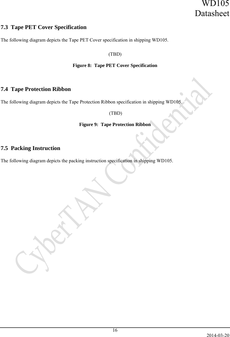 WD105 Datasheet   2014-03-20 16  7.3  Tape PET Cover Specification  The following diagram depicts the Tape PET Cover specification in shipping WD105.   (TBD)  Figure 8:  Tape PET Cover Specification   7.4  Tape Protection Ribbon  The following diagram depicts the Tape Protection Ribbon specification in shipping WD105.   (TBD)  Figure 9:  Tape Protection Ribbon   7.5  Packing Instruction  The following diagram depicts the packing instruction specification in shipping WD105.    