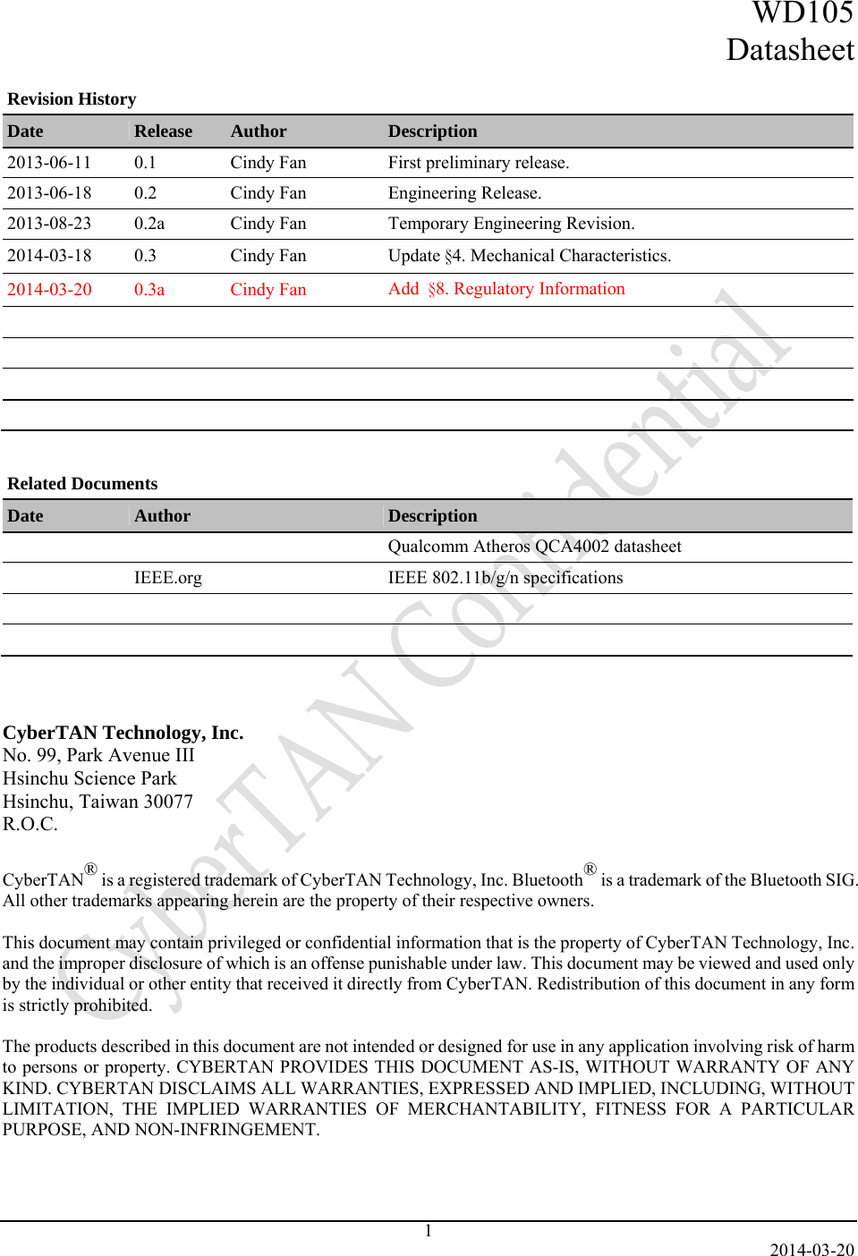 WD105 Datasheet   2014-03-20 1 Revision History Date  Release  Author  Description 2013-06-11  0.1  Cindy Fan  First preliminary release. 2013-06-18  0.2  Cindy Fan  Engineering Release. 2013-08-23  0.2a  Cindy Fan  Temporary Engineering Revision. 2014-03-18 0.3  Cindy Fan  Update §4. Mechanical Characteristics. 2014-03-20 0.3a  Cindy Fan  Add  §8. Regulatory Information                       Related Documents Date  Author  Description     Qualcomm Atheros QCA4002 datasheet   IEEE.org  IEEE 802.11b/g/n specifications            CyberTAN Technology, Inc. No. 99, Park Avenue III Hsinchu Science Park Hsinchu, Taiwan 30077 R.O.C.  CyberTAN® is a registered trademark of CyberTAN Technology, Inc. Bluetooth® is a trademark of the Bluetooth SIG. All other trademarks appearing herein are the property of their respective owners.  This document may contain privileged or confidential information that is the property of CyberTAN Technology, Inc. and the improper disclosure of which is an offense punishable under law. This document may be viewed and used only by the individual or other entity that received it directly from CyberTAN. Redistribution of this document in any form is strictly prohibited.  The products described in this document are not intended or designed for use in any application involving risk of harm to persons or property. CYBERTAN PROVIDES THIS DOCUMENT AS-IS, WITHOUT WARRANTY OF ANY KIND. CYBERTAN DISCLAIMS ALL WARRANTIES, EXPRESSED AND IMPLIED, INCLUDING, WITHOUT LIMITATION, THE IMPLIED WARRANTIES OF MERCHANTABILITY, FITNESS FOR A PARTICULAR PURPOSE, AND NON-INFRINGEMENT.    