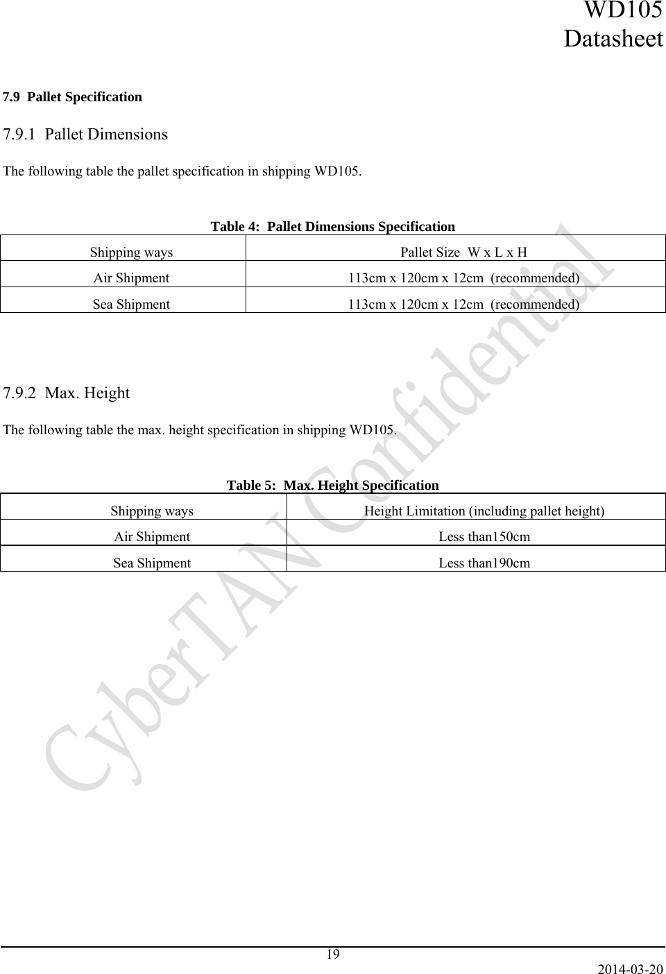 WD105 Datasheet   2014-03-20 19   7.9  Pallet Specification  7.9.1  Pallet Dimensions  The following table the pallet specification in shipping WD105.   Table 4:  Pallet Dimensions Specification Shipping ways  Pallet Size  W x L x H Air Shipment  113cm x 120cm x 12cm  (recommended) Sea Shipment  113cm x 120cm x 12cm  (recommended)    7.9.2  Max. Height  The following table the max. height specification in shipping WD105.   Table 5:  Max. Height Specification Shipping ways  Height Limitation (including pallet height) Air Shipment  Less than150cm Sea Shipment  Less than190cm    