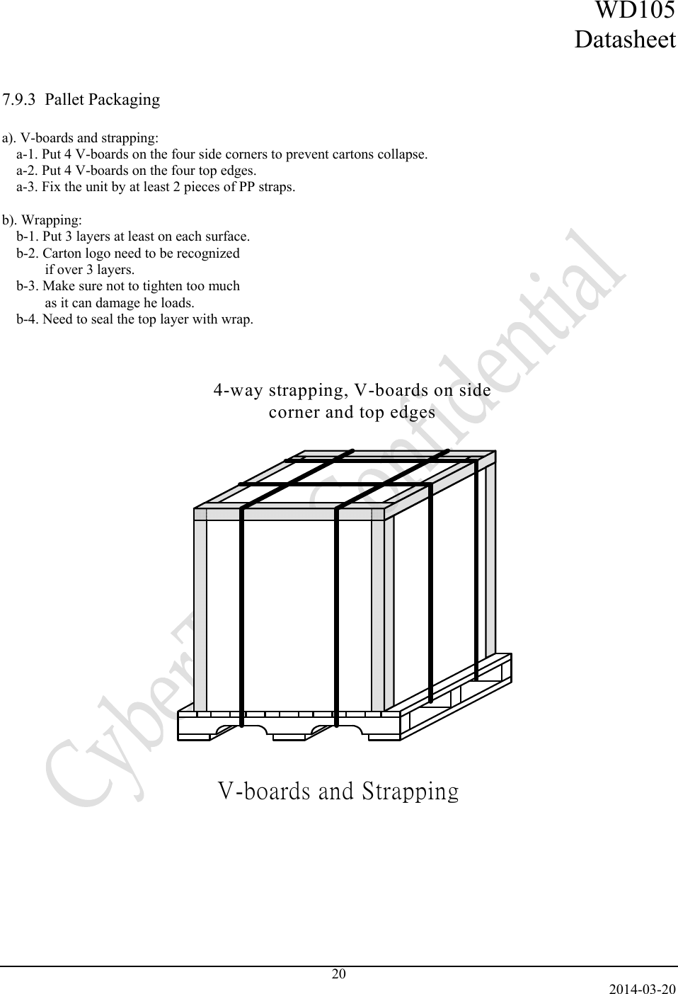 WD105 Datasheet   2014-03-20 20   7.9.3  Pallet Packaging  a). V-boards and strapping: a-1. Put 4 V-boards on the four side corners to prevent cartons collapse. a-2. Put 4 V-boards on the four top edges. a-3. Fix the unit by at least 2 pieces of PP straps.  b). Wrapping: b-1. Put 3 layers at least on each surface. b-2. Carton logo need to be recognized  if over 3 layers. b-3. Make sure not to tighten too much  as it can damage he loads. b-4. Need to seal the top layer with wrap.   V-boards and Strapping4-way strapping, V-boards on side corner and top edges    