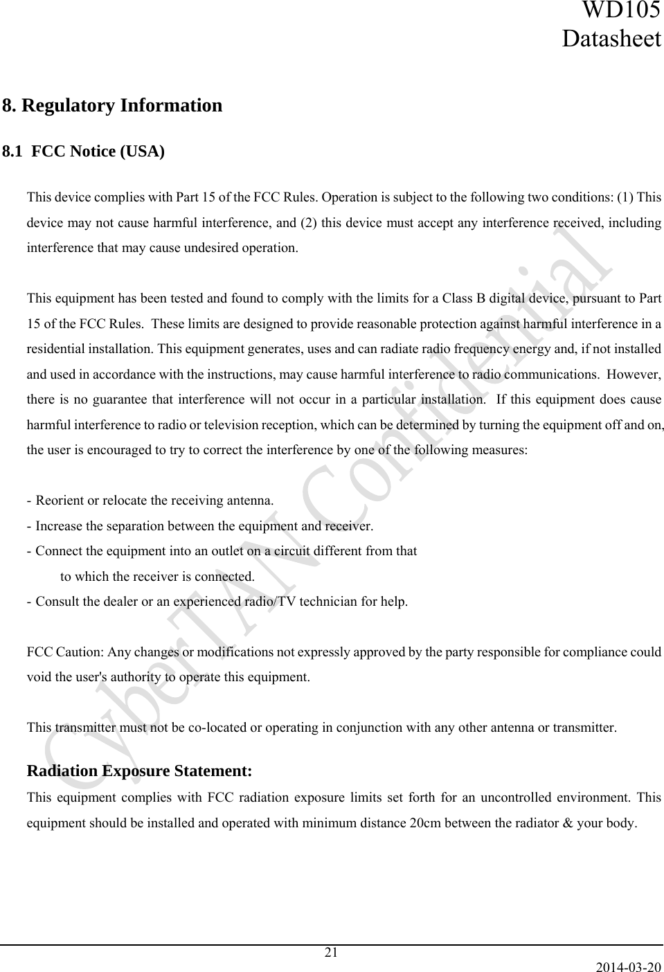 WD105 Datasheet   2014-03-20 21   8. Regulatory Information  8.1  FCC Notice (USA)  This device complies with Part 15 of the FCC Rules. Operation is subject to the following two conditions: (1) This device may not cause harmful interference, and (2) this device must accept any interference received, including interference that may cause undesired operation.  This equipment has been tested and found to comply with the limits for a Class B digital device, pursuant to Part 15 of the FCC Rules.  These limits are designed to provide reasonable protection against harmful interference in a residential installation. This equipment generates, uses and can radiate radio frequency energy and, if not installed and used in accordance with the instructions, may cause harmful interference to radio communications.  However, there is no guarantee that interference will not occur in a particular installation.  If this equipment does cause harmful interference to radio or television reception, which can be determined by turning the equipment off and on, the user is encouraged to try to correct the interference by one of the following measures:  - Reorient or relocate the receiving antenna. - Increase the separation between the equipment and receiver. - Connect the equipment into an outlet on a circuit different from that to which the receiver is connected. - Consult the dealer or an experienced radio/TV technician for help.  FCC Caution: Any changes or modifications not expressly approved by the party responsible for compliance could void the user&apos;s authority to operate this equipment.  This transmitter must not be co-located or operating in conjunction with any other antenna or transmitter.  Radiation Exposure Statement: This equipment complies with FCC radiation exposure limits set forth for an uncontrolled environment. This equipment should be installed and operated with minimum distance 20cm between the radiator &amp; your body. 