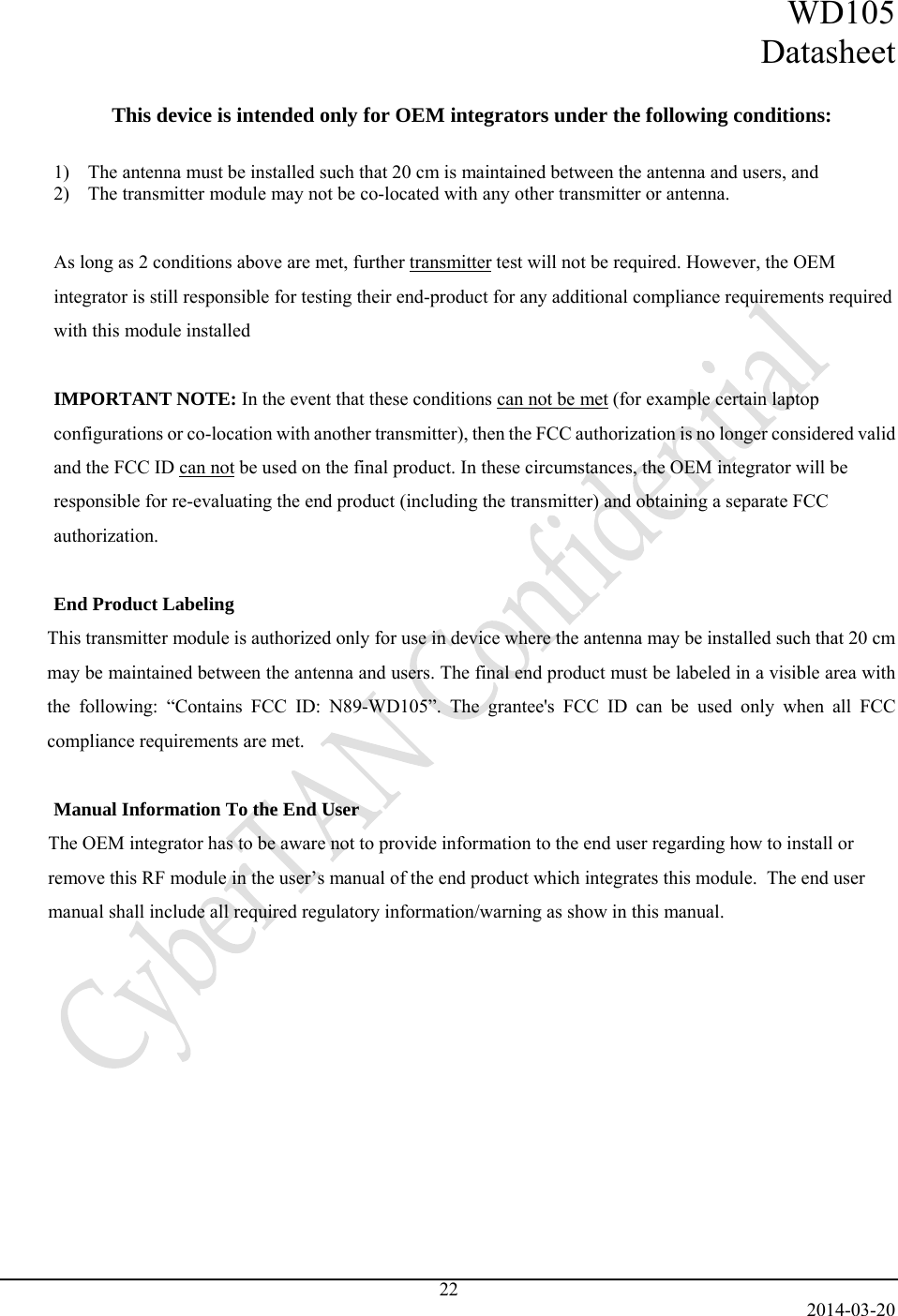 WD105 Datasheet   2014-03-20 22  This device is intended only for OEM integrators under the following conditions:  1) The antenna must be installed such that 20 cm is maintained between the antenna and users, and  2) The transmitter module may not be co-located with any other transmitter or antenna.   As long as 2 conditions above are met, further transmitter test will not be required. However, the OEM integrator is still responsible for testing their end-product for any additional compliance requirements required with this module installed  IMPORTANT NOTE: In the event that these conditions can not be met (for example certain laptop configurations or co-location with another transmitter), then the FCC authorization is no longer considered valid and the FCC ID can not be used on the final product. In these circumstances, the OEM integrator will be responsible for re-evaluating the end product (including the transmitter) and obtaining a separate FCC authorization.  End Product Labeling This transmitter module is authorized only for use in device where the antenna may be installed such that 20 cm may be maintained between the antenna and users. The final end product must be labeled in a visible area with the following: “Contains FCC ID: N89-WD105”. The grantee&apos;s FCC ID can be used only when all FCC compliance requirements are met.  Manual Information To the End User The OEM integrator has to be aware not to provide information to the end user regarding how to install or remove this RF module in the user’s manual of the end product which integrates this module.  The end user manual shall include all required regulatory information/warning as show in this manual.     