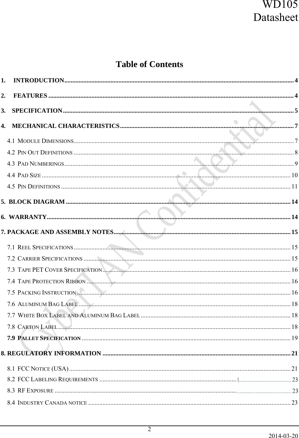 WD105 Datasheet   2014-03-20 2     Table of Contents 1.INTRODUCTION ................................................................................................................................................ 42.FEATURES .......................................................................................................................................................... 43.    SPECIFICATION ................................................................................................................................................. 54.    MECHANICAL CHARACTERISTICS ............................................................................................................. 74.1  MODULE DIMENSIONS .......................................................................................................................................... 74.2  PIN OUT DEFINITIONS .......................................................................................................................................... 84.3  PAD NUMBERINGS ................................................................................................................................................ 94.4  PAD SIZE ............................................................................................................................................................ 104.5  PIN DEFINITIONS ................................................................................................................................................ 115.  BLOCK DIAGRAM ............................................................................................................................................. 146.  WARRANTY ......................................................................................................................................................... 147. PACKAGE AND ASSEMBLY NOTES ............................................................................................................... 157.1  REEL SPECIFICATIONS ........................................................................................................................................ 157.2  CARRIER SPECIFICATIONS .................................................................................................................................. 157.3  TAPE PET COVER SPECIFICATION ......................................................................................................................  167.4  TAPE PROTECTION RIBBON ................................................................................................................................ 167.5  PACKING INSTRUCTION ...................................................................................................................................... 167.6  ALUMINUM BAG LABEL ..................................................................................................................................... 187.7  WHITE BOX LABEL AND ALUMINUM BAG LABEL .............................................................................................. 187.8  CARTON LABEL .................................................................................................................................................. 187.9  PALLET SPECIFICATION ................................................................................................................................... 198. REGULATORY INFORMATION ...................................................................................................................... 218.1  FCC NOTICE (USA) ........................................................................................................................................... 218.2  FCC LABELING REQUIREMENTS ...................................................................................... 錯誤! 尚未定義書籤。8.3  RF EXPOSURE .................................................................................................................. 錯誤! 尚未定義書籤。8.4  INDUSTRY CANADA NOTICE ............................................................................................................................... 23   