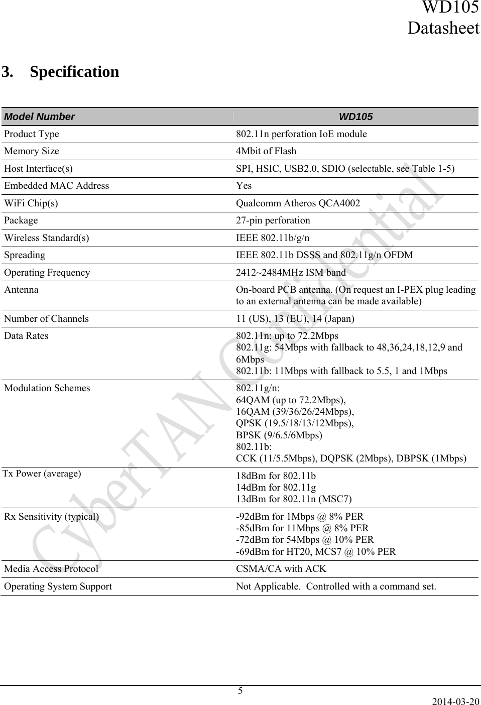 WD105 Datasheet   2014-03-20 5 3.    Specification   Model Number  WD105 Product Type  802.11n perforation IoE module Memory Size  4Mbit of Flash Host Interface(s)  SPI, HSIC, USB2.0, SDIO (selectable, see Table 1-5) Embedded MAC Address   Yes WiFi Chip(s)  Qualcomm Atheros QCA4002 Package 27-pin perforation Wireless Standard(s)  IEEE 802.11b/g/n Spreading  IEEE 802.11b DSSS and 802.11g/n OFDM Operating Frequency  2412~2484MHz ISM band Antenna  On-board PCB antenna. (On request an I-PEX plug leading to an external antenna can be made available) Number of Channels  11 (US), 13 (EU), 14 (Japan) Data Rates  802.11n: up to 72.2Mbps 802.11g: 54Mbps with fallback to 48,36,24,18,12,9 and 6Mbps 802.11b: 11Mbps with fallback to 5.5, 1 and 1Mbps Modulation Schemes  802.11g/n: 64QAM (up to 72.2Mbps),  16QAM (39/36/26/24Mbps),  QPSK (19.5/18/13/12Mbps),  BPSK (9/6.5/6Mbps) 802.11b:  CCK (11/5.5Mbps), DQPSK (2Mbps), DBPSK (1Mbps) Tx Power (typical)  18dBm for 802.11b 14dBm for 802.11g 13dBm for 802.11n (MSC7) Rx Sensitivity (typical)   -92dBm for 1Mbps @ 8% PER -85dBm for 11Mbps @ 8% PER -72dBm for 54Mbps @ 10% PER -69dBm for HT20, MCS7 @ 10% PER Media Access Protocol  CSMA/CA with ACK Operating System Support  Not Applicable.  Controlled with a command set. Tx Power (average)