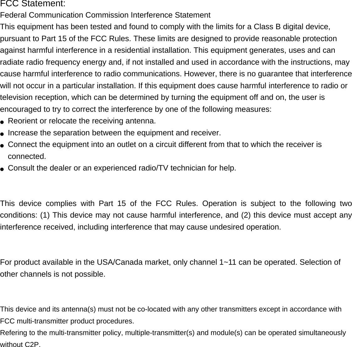 FCC Statement: Federal Communication Commission Interference Statement   This equipment has been tested and found to comply with the limits for a Class B digital device, pursuant to Part 15 of the FCC Rules. These limits are designed to provide reasonable protection against harmful interference in a residential installation. This equipment generates, uses and can radiate radio frequency energy and, if not installed and used in accordance with the instructions, may cause harmful interference to radio communications. However, there is no guarantee that interference will not occur in a particular installation. If this equipment does cause harmful interference to radio or television reception, which can be determined by turning the equipment off and on, the user is encouraged to try to correct the interference by one of the following measures: ●  Reorient or relocate the receiving antenna. ●  Increase the separation between the equipment and receiver. ●  Connect the equipment into an outlet on a circuit different from that to which the receiver is connected. ●  Consult the dealer or an experienced radio/TV technician for help.   This device complies with Part 15 of the FCC Rules. Operation is subject to the following two conditions: (1) This device may not cause harmful interference, and (2) this device must accept any interference received, including interference that may cause undesired operation.   For product available in the USA/Canada market, only channel 1~11 can be operated. Selection of other channels is not possible.   This device and its antenna(s) must not be co-located with any other transmitters except in accordance with FCC multi-transmitter product procedures. Refering to the multi-transmitter policy, multiple-transmitter(s) and module(s) can be operated simultaneously without C2P.  