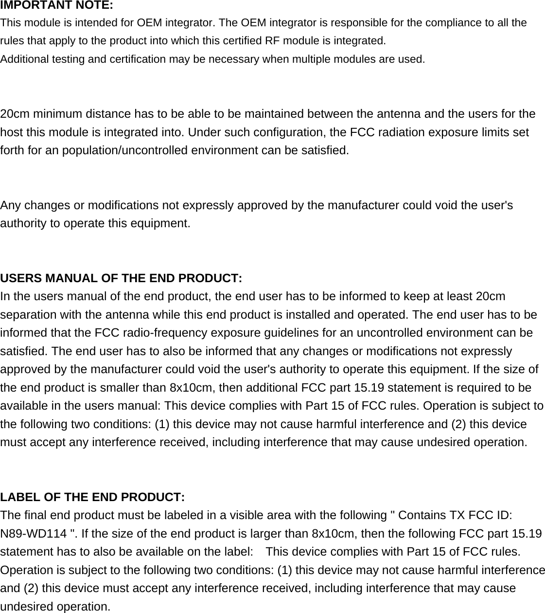   IMPORTANT NOTE: This module is intended for OEM integrator. The OEM integrator is responsible for the compliance to all the rules that apply to the product into which this certified RF module is integrated. Additional testing and certification may be necessary when multiple modules are used.   20cm minimum distance has to be able to be maintained between the antenna and the users for the host this module is integrated into. Under such configuration, the FCC radiation exposure limits set forth for an population/uncontrolled environment can be satisfied.     Any changes or modifications not expressly approved by the manufacturer could void the user&apos;s authority to operate this equipment.   USERS MANUAL OF THE END PRODUCT: In the users manual of the end product, the end user has to be informed to keep at least 20cm separation with the antenna while this end product is installed and operated. The end user has to be informed that the FCC radio-frequency exposure guidelines for an uncontrolled environment can be satisfied. The end user has to also be informed that any changes or modifications not expressly approved by the manufacturer could void the user&apos;s authority to operate this equipment. If the size of the end product is smaller than 8x10cm, then additional FCC part 15.19 statement is required to be available in the users manual: This device complies with Part 15 of FCC rules. Operation is subject to the following two conditions: (1) this device may not cause harmful interference and (2) this device must accept any interference received, including interference that may cause undesired operation.   LABEL OF THE END PRODUCT: The final end product must be labeled in a visible area with the following &quot; Contains TX FCC ID: N89-WD114 &quot;. If the size of the end product is larger than 8x10cm, then the following FCC part 15.19 statement has to also be available on the label:    This device complies with Part 15 of FCC rules. Operation is subject to the following two conditions: (1) this device may not cause harmful interference and (2) this device must accept any interference received, including interference that may cause undesired operation.   