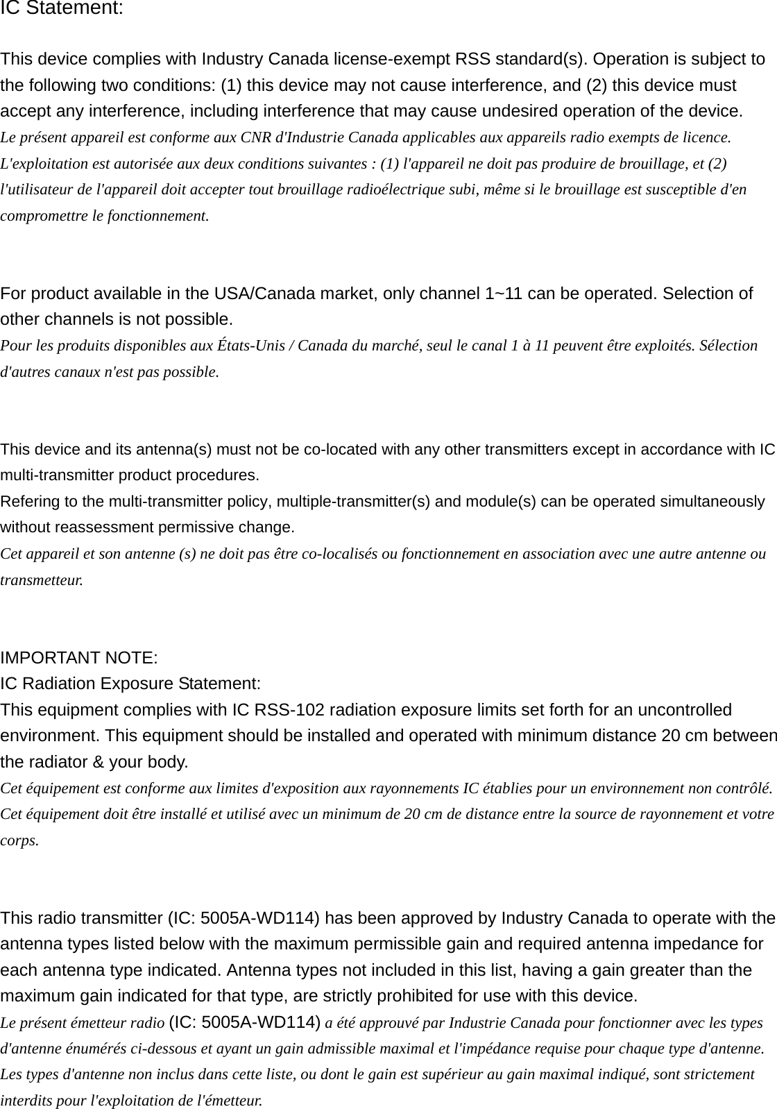 IC Statement:  This device complies with Industry Canada license-exempt RSS standard(s). Operation is subject to the following two conditions: (1) this device may not cause interference, and (2) this device must accept any interference, including interference that may cause undesired operation of the device. Le présent appareil est conforme aux CNR d&apos;Industrie Canada applicables aux appareils radio exempts de licence. L&apos;exploitation est autorisée aux deux conditions suivantes : (1) l&apos;appareil ne doit pas produire de brouillage, et (2) l&apos;utilisateur de l&apos;appareil doit accepter tout brouillage radioélectrique subi, même si le brouillage est susceptible d&apos;en compromettre le fonctionnement.   For product available in the USA/Canada market, only channel 1~11 can be operated. Selection of other channels is not possible. Pour les produits disponibles aux États-Unis / Canada du marché, seul le canal 1 à 11 peuvent être exploités. Sélection d&apos;autres canaux n&apos;est pas possible.   This device and its antenna(s) must not be co-located with any other transmitters except in accordance with IC multi-transmitter product procedures. Refering to the multi-transmitter policy, multiple-transmitter(s) and module(s) can be operated simultaneously without reassessment permissive change. Cet appareil et son antenne (s) ne doit pas être co-localisés ou fonctionnement en association avec une autre antenne ou transmetteur.   IMPORTANT NOTE: IC Radiation Exposure Statement: This equipment complies with IC RSS-102 radiation exposure limits set forth for an uncontrolled environment. This equipment should be installed and operated with minimum distance 20 cm between the radiator &amp; your body. Cet équipement est conforme aux limites d&apos;exposition aux rayonnements IC établies pour un environnement non contrôlé. Cet équipement doit être installé et utilisé avec un minimum de 20 cm de distance entre la source de rayonnement et votre corps.   This radio transmitter (IC: 5005A-WD114) has been approved by Industry Canada to operate with the antenna types listed below with the maximum permissible gain and required antenna impedance for each antenna type indicated. Antenna types not included in this list, having a gain greater than the maximum gain indicated for that type, are strictly prohibited for use with this device.   Le présent émetteur radio (IC: 5005A-WD114) a été approuvé par Industrie Canada pour fonctionner avec les types d&apos;antenne énumérés ci-dessous et ayant un gain admissible maximal et l&apos;impédance requise pour chaque type d&apos;antenne. Les types d&apos;antenne non inclus dans cette liste, ou dont le gain est supérieur au gain maximal indiqué, sont strictement interdits pour l&apos;exploitation de l&apos;émetteur. 