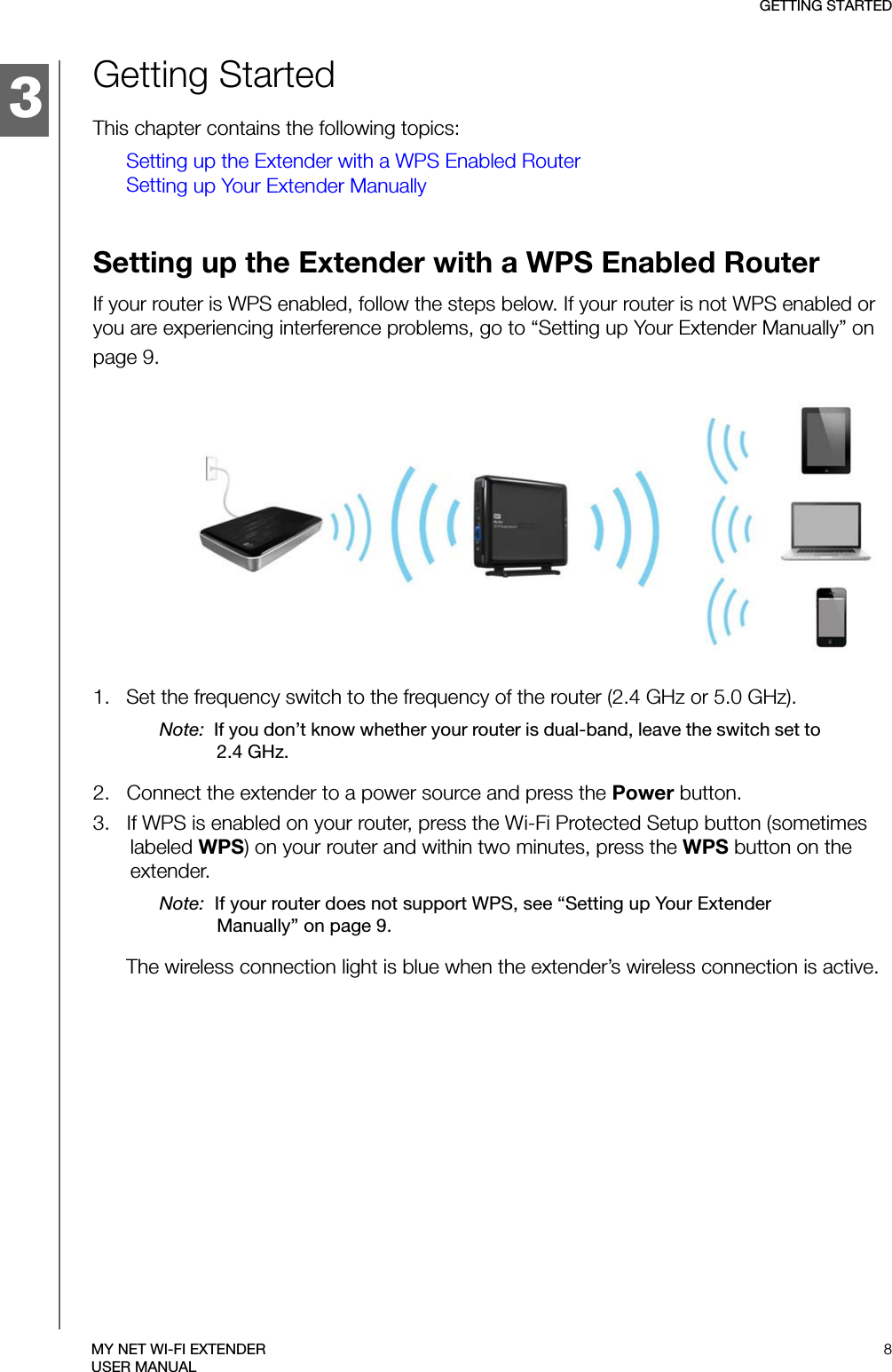 3GETTING STARTED8MY NET WI-FI EXTENDERUSER MANUALGetting StartedThis chapter contains the following topics:Setting up the Extender with a WPS Enabled RouterSetting up Your Extender ManuallySetting up the Extender with a WPS Enabled RouterIf your router is WPS enabled, follow the steps below. If your router is not WPS enabled or you are experiencing interference problems, go to “Setting up Your Extender Manually” on page 9.1.   Set the frequency switch to the frequency of the router (2.4 GHz or 5.0 GHz). Note:  If you don’t know whether your router is dual-band, leave the switch set to 2.4 GHz.2.   Connect the extender to a power source and press the Power button.3.   If WPS is enabled on your router, press the Wi-Fi Protected Setup button (sometimes labeled WPS) on your router and within two minutes, press the WPS button on the extender.Note:  If your router does not support WPS, see “Setting up Your Extender Manually” on page 9.The wireless connection light is blue when the extender’s wireless connection is active.1